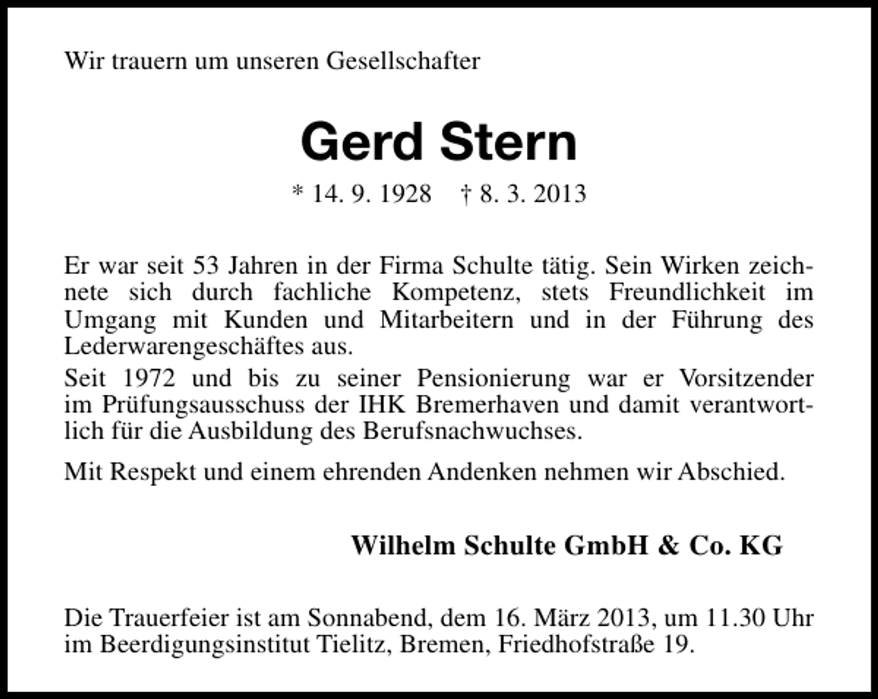 <p>Wir trauern um unseren Gesellschafter</p><p>Gerd Stern</p><p>* 14. 9. 1928</p><p>† 8. 3. 2013</p><p>Er war seit 53 Jahren in der Firma Schulte tätig. Sein Wirken zeichnete sich durch fachliche Kompetenz, stets Freundlichkeit im<br />Umgang mit Kunden und Mitarbeitern und in der Führung des<br />Lederwarengeschäftes aus.<br />Seit 1972 und bis zu seiner Pensionierung war er Vorsitzender<br />im Prüfungsausschuss der IHK Bremerhaven und damit verantwortlich für die Ausbildung des Berufsnachwuchses.<br />Mit Respekt und einem ehrenden Andenken nehmen wir Abschied.</p><p>Wilhelm Schulte GmbH &amp; Co. KG<br />Die Trauerfeier ist am Sonnabend, dem 16. März 2013, um 11.30 Uhr<br />im Beerdigungsinstitut Tielitz, Bremen, Friedhofstraße 19.</p>
