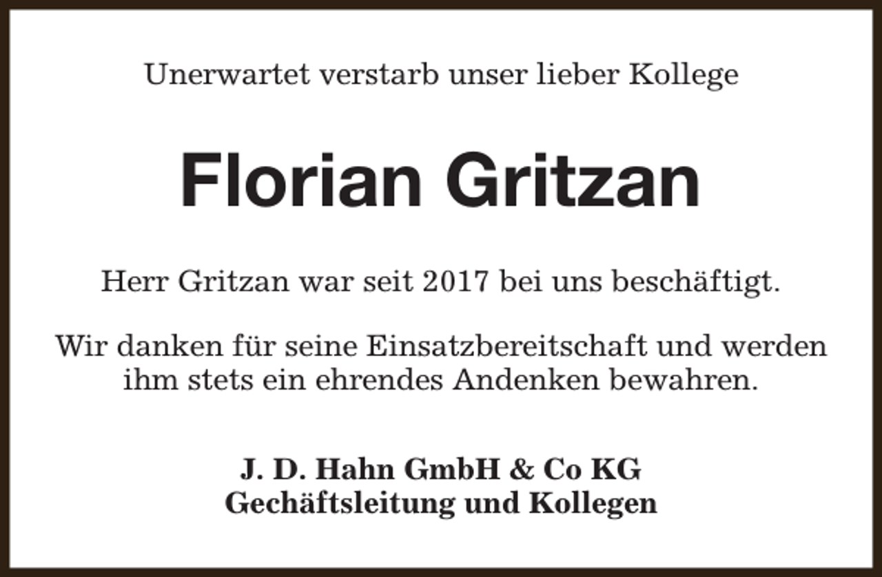 <p>Unerwartet verstarb unser lieber Kollege</p><p>Florian Gritzan<br />Herr Gritzan war seit 2017 bei uns beschäftigt.<br />Wir danken für seine Einsatzbereitschaft und werden<br />ihm stets ein ehrendes Andenken bewahren.<br />J. D. Hahn GmbH &amp; Co KG<br />Gechäftsleitung und Kollegen</p>
