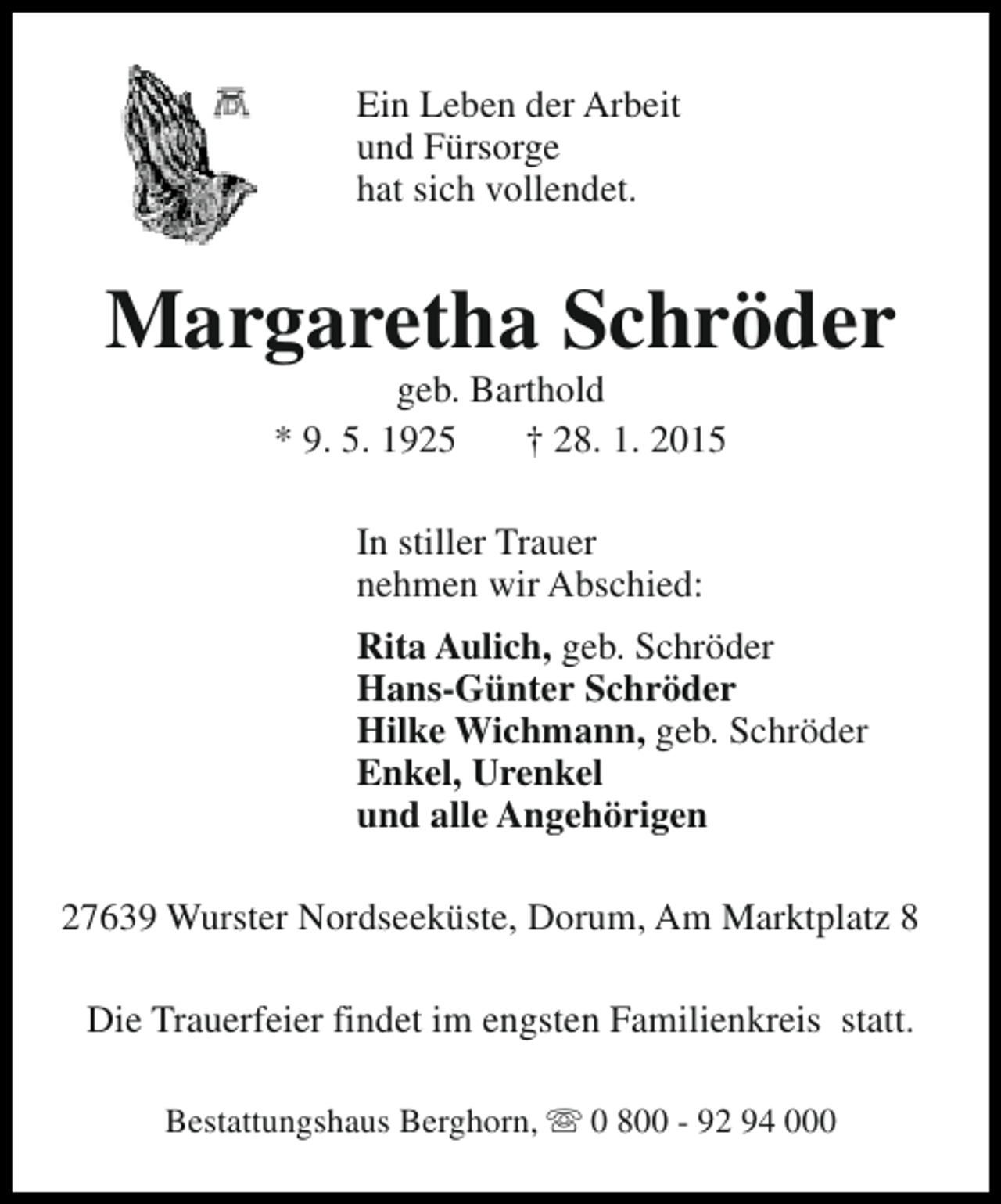 <p>Ein Leben der Arbeit<br />und Fürsorge<br />hat sich vollendet.</p><p>Margaretha Schröder<br />geb. Barthold<br />* 9. 5. 1925<br />† 28. 1. 2015<br />In stiller Trauer<br />nehmen wir Abschied:<br />Rita Aulich, geb. Schröder<br />Hans-Günter Schröder<br />Hilke Wichmann, geb. Schröder<br />Enkel, Urenkel<br />und alle Angehörigen<br />27639 Wurster Nordseeküste, Dorum, Am Marktplatz 8<br />Die Trauerfeier findet im engsten Familienkreis statt.<br />Bestattungshaus Berghorn, s 0 800 - 92 94 000</p>