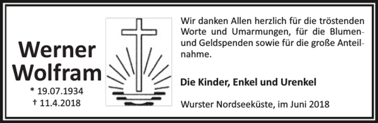 <p>Werner<br />Wolfram<br />* 19.07.1934<br />† 11.4.2018</p><p>Wir danken Allen herzlich für die tröstenden<br />Worte und Umarmungen, für die Blumenund Geldspenden sowie für die große Anteilnahme.</p><p>Die Kinder, Enkel und Urenkel<br />Wurster Nordseeküste, im Juni 2018</p>