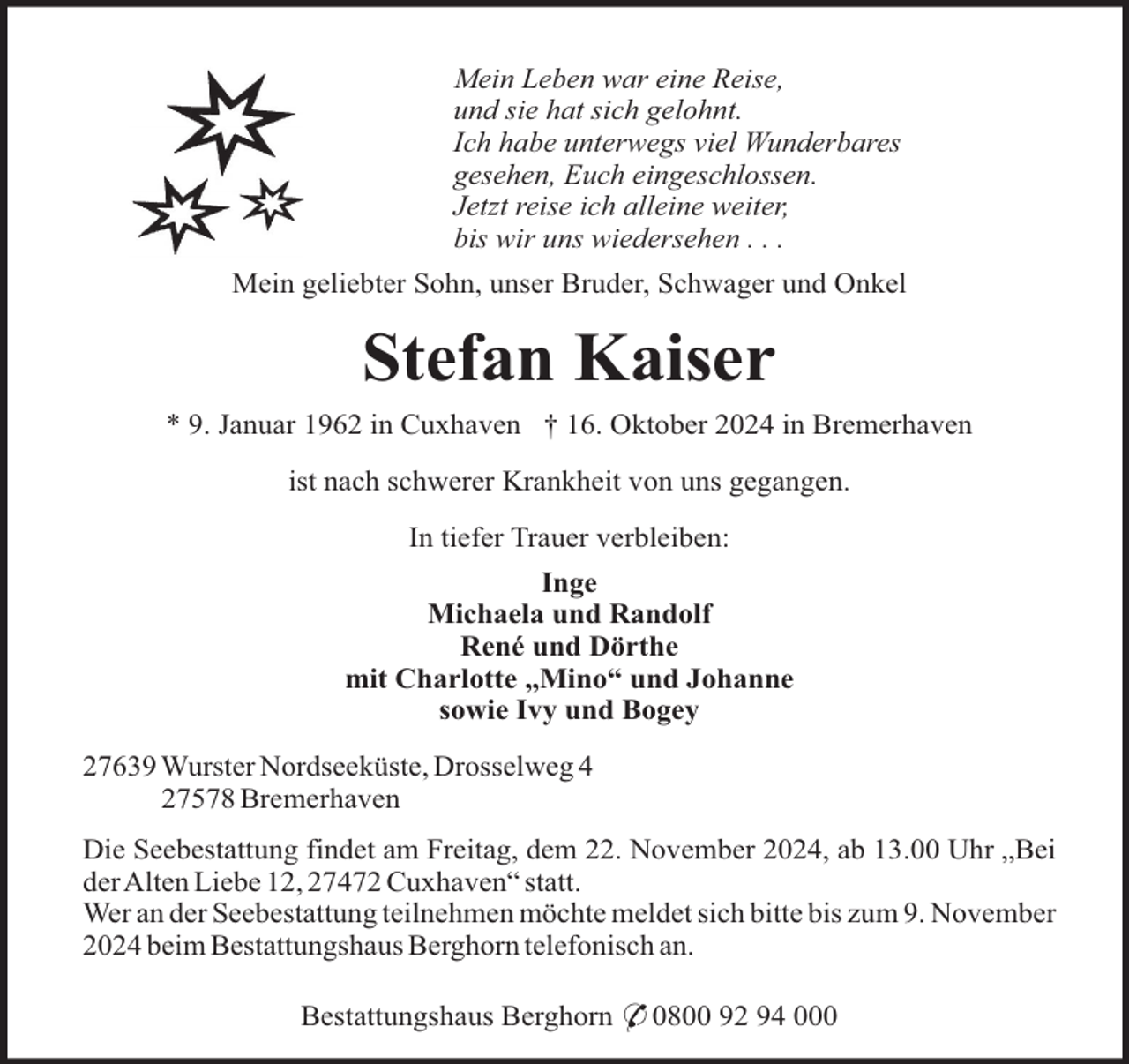 <p>Mein Leben war eine Reise,<br />und sie hat sich gelohnt.<br />Ich habe unterwegs viel Wunderbares<br />gesehen, Euch eingeschlossen.<br />Jetzt reise ich alleine weiter,<br />bis wir uns wiedersehen . . .<br />Mein geliebter Sohn, unser Bruder, Schwager und Onkel</p><p>Stefan Kaiser<br />* 9. Januar 1962 in Cuxhaven † 16. Oktober 2024 in Bremerhaven<br />ist nach schwerer Krankheit von uns gegangen.<br />In tiefer Trauer verbleiben:<br />Inge<br />Michaela und Randolf<br />René und Dörthe<br />mit Charlotte „Mino“ und Johanne<br />sowie Ivy und Bogey<br />27639 Wurster Nordseeküste, Drosselweg 4<br />27578 Bremerhaven<br />Die Seebestattung findet am Freitag, dem 22. November 2024, ab 13.00 Uhr „Bei<br />derAlten Liebe 12, 27472 Cuxhaven“ statt.<br />Wer an der Seebestattung teilnehmen möchte meldet sich bitte bis zum 9. November<br />2024 beim Bestattungshaus Berghorn telefonisch an.<br />Bestattungshaus Berghorn * 0800 92 94 000</p>