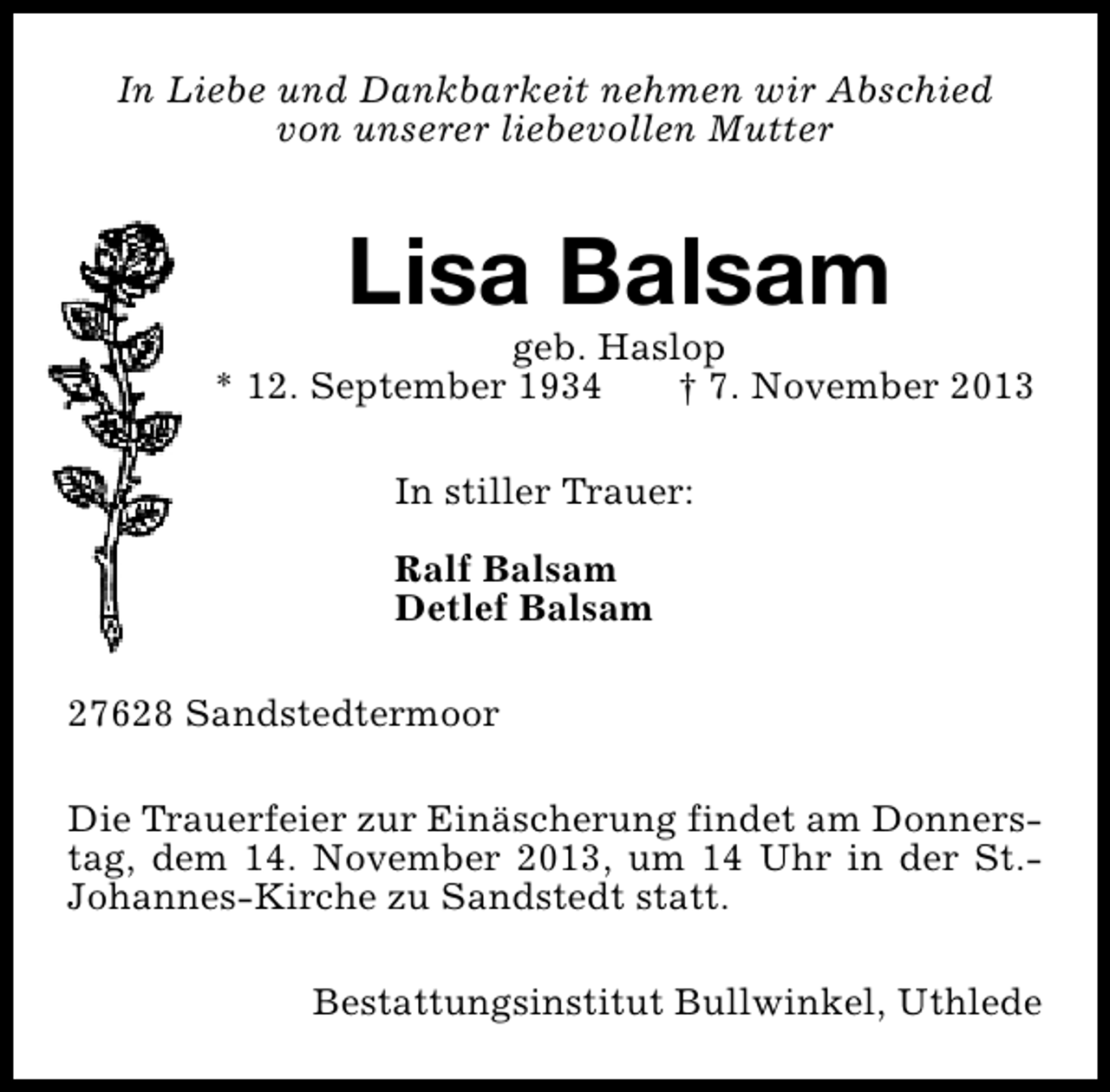 <p>In Liebe und Dankbarkeit nehmen wir Abschied<br />von unserer liebevollen Mutter</p><p>Lisa Balsam</p><p>geb. Haslop<br />* 12. September 1934<br />† 7. November 2013<br />In stiller Trauer:<br />Ralf Balsam<br />Detlef Balsam<br />27628 Sandstedtermoor<br />Die Trauerfeier zur Einäscherung findet am Donnerstag, dem 14. November 2013, um 14 Uhr in der St.Johannes-Kirche zu Sandstedt statt.<br />Bestattungsinstitut Bullwinkel, Uthlede</p>