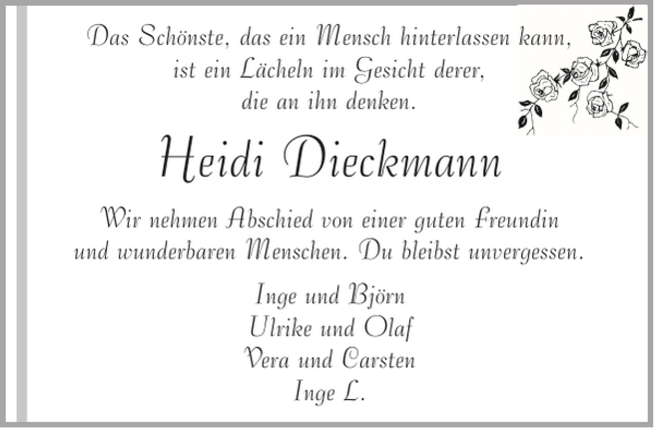 <p>Das Schönste, das ein Mensch hinterlassen kann,<br />ist ein Lächeln im Gesicht derer,<br />die an ihn denken.</p><p>Heidi Dieckmann<br />Wir nehmen Abschied von einer guten Freundin<br />und wunderbaren Menschen. Du bleibst unvergessen.<br />Inge und Björn<br />Ulrike und Olaf<br />Vera und Carsten<br />Inge L.</p>