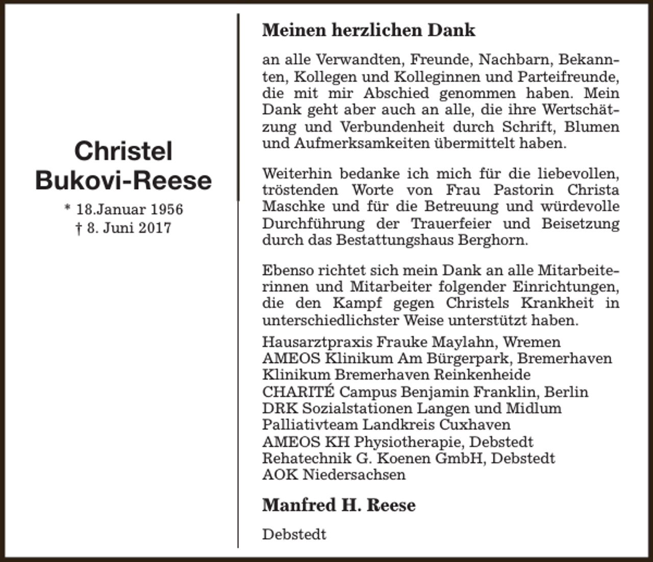 <p>Meinen herzlichen Dank</p><p>Christel<br />Bukovi-Reese<br />* 18.Januar 1956<br />† 8. Juni 2017</p><p>an alle Verwandten, Freunde, Nachbarn, Bekannten, Kollegen und Kolleginnen und Parteifreunde,<br />die mit mir Abschied genommen haben. Mein<br />Dank geht aber auch an alle, die ihre Wertschätzung und Verbundenheit durch Schrift, Blumen<br />und Aufmerksamkeiten übermittelt haben.<br />Weiterhin bedanke ich mich für die liebevollen,<br />tröstenden Worte von Frau Pastorin Christa<br />Maschke und für die Betreuung und würdevolle<br />Durchführung der Trauerfeier und Beisetzung<br />durch das Bestattungshaus Berghorn.<br />Ebenso richtet sich mein Dank an alle Mitarbeiterinnen und Mitarbeiter folgender Einrichtungen,<br />die den Kampf gegen Christels Krankheit in<br />unterschiedlichster Weise unterstützt haben.<br />Hausarztpraxis Frauke Maylahn, Wremen<br />AMEOS Klinikum Am Bürgerpark, Bremerhaven<br />Klinikum Bremerhaven Reinkenheide<br />CHARITÉ Campus Benjamin Franklin, Berlin<br />DRK Sozialstationen Langen und Midlum<br />Palliativteam Landkreis Cuxhaven<br />AMEOS KH Physiotherapie, Debstedt<br />Rehatechnik G. Koenen GmbH, Debstedt<br />AOK Niedersachsen</p><p>Manfred H. Reese<br />Debstedt</p>