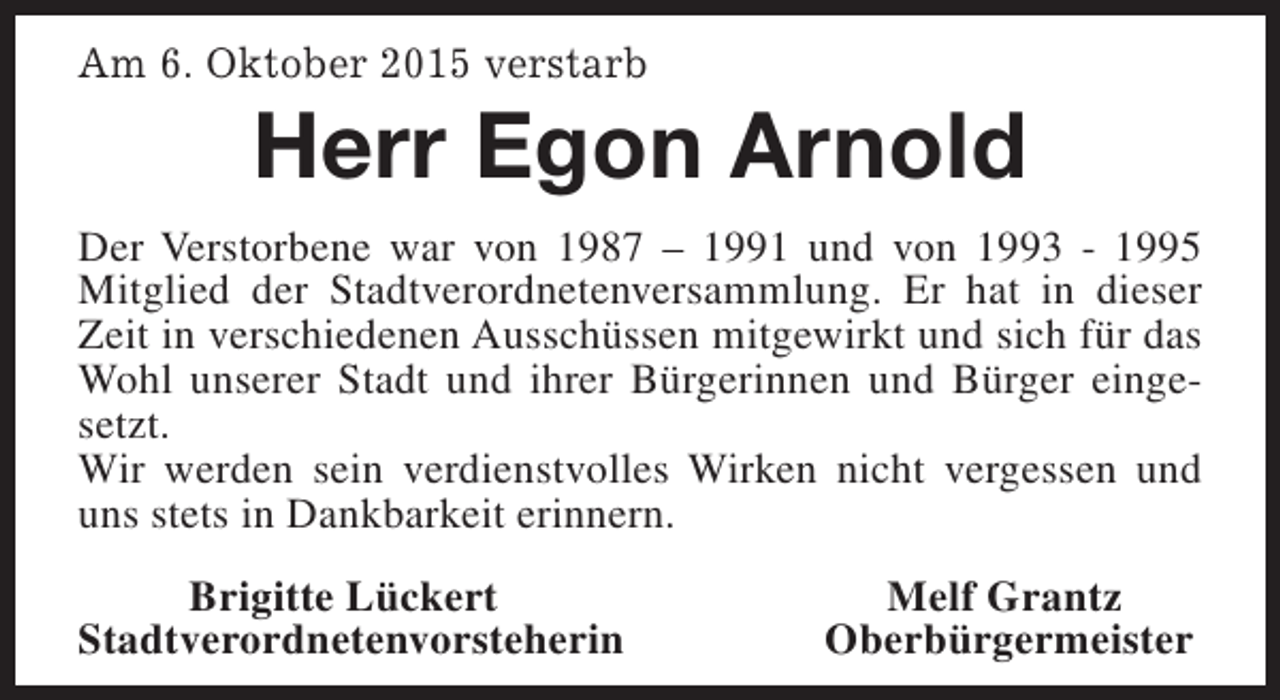 <p>Am 6. Oktober 2015 verstarb</p><p>Herr Egon Arnold</p><p>Der Verstorbene war von 1987 – 1991 und von 1993 - 1995<br />Mitglied der Stadtverordnetenversammlung. Er hat in dieser<br />Zeit in verschiedenen Ausschüssen mitgewirkt und sich für das<br />Wohl unserer Stadt und ihrer Bürgerinnen und Bürger eingesetzt.<br />Wir werden sein verdienstvolles Wirken nicht vergessen und<br />uns stets in Dankbarkeit erinnern.<br />Brigitte Lückert<br />Stadtverordnetenvorsteherin</p><p>Melf Grantz<br />Oberbürgermeister</p>