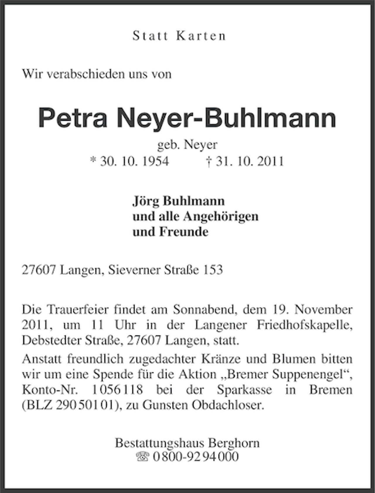 <p>Statt Karten<br />Wir verabschieden uns von</p><p>Petra Neyer-Buhlmann<br />geb. Neyer<br />* 30. 10. 1954<br />† 31. 10. 2011<br />Jörg Buhlmann<br />und alle Angehörigen<br />und Freunde<br />27607 Langen, Sieverner Straße 153<br />Die Trauerfeier findet am Sonnabend, dem 19. November<br />2011, um 11 Uhr in der Langener Friedhofskapelle,<br />Debstedter Straße, 27607 Langen, statt.<br />Anstatt freundlich zugedachter Kränze und Blumen bitten<br />wir um eine Spende für die Aktion „Bremer Suppenengel“,<br />Konto-Nr. 1 056 118 bei der Sparkasse in Bremen<br />(BLZ 290 5), zu Gunsten Obdachloser.<br />Bestattungshaus Berghorn<br />0 800-92 94 000</p>
