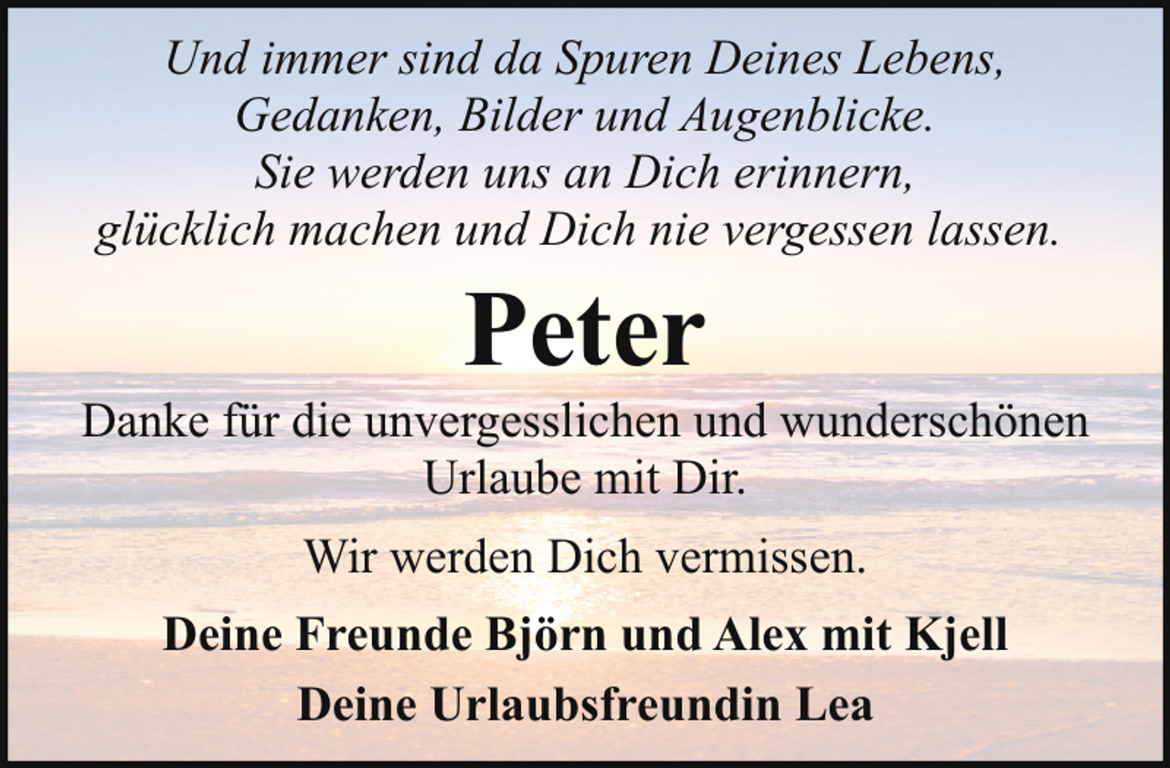 <p>Und immer sind da Spuren Deines Lebens,<br />Gedanken, Bilder und Augenblicke.<br />Sie werden uns an Dich erinnern,<br />glücklich machen und Dich nie vergessen lassen.</p><p>Peter</p><p>Danke für die unvergesslichen und wunderschönen<br />Urlaube mit Dir.<br />Wir werden Dich vermissen.<br />Deine Freunde Björn und Alex mit Kjell<br />Deine Urlaubsfreundin Lea</p>