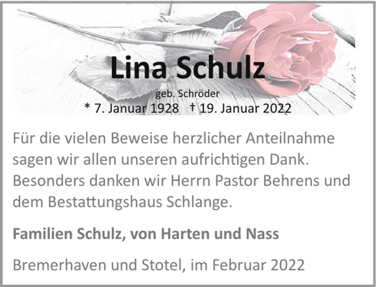 <p>Lina Schulz<br />geb. Schröder</p>
<p>* 7. Januar 1928 † 19. Januar 2022</p>
<p>Für die vielen Beweise herzlicher Anteilnahme<br />sagen wir allen unseren aufrichtigen Dank.<br />Besonders danken wir Herrn Pastor Behrens und<br />dem Besta!ungshaus Schlange.<br />Familien Schulz, von Harten und Nass<br />Bremerhaven und Stotel, im Februar 2022</p>