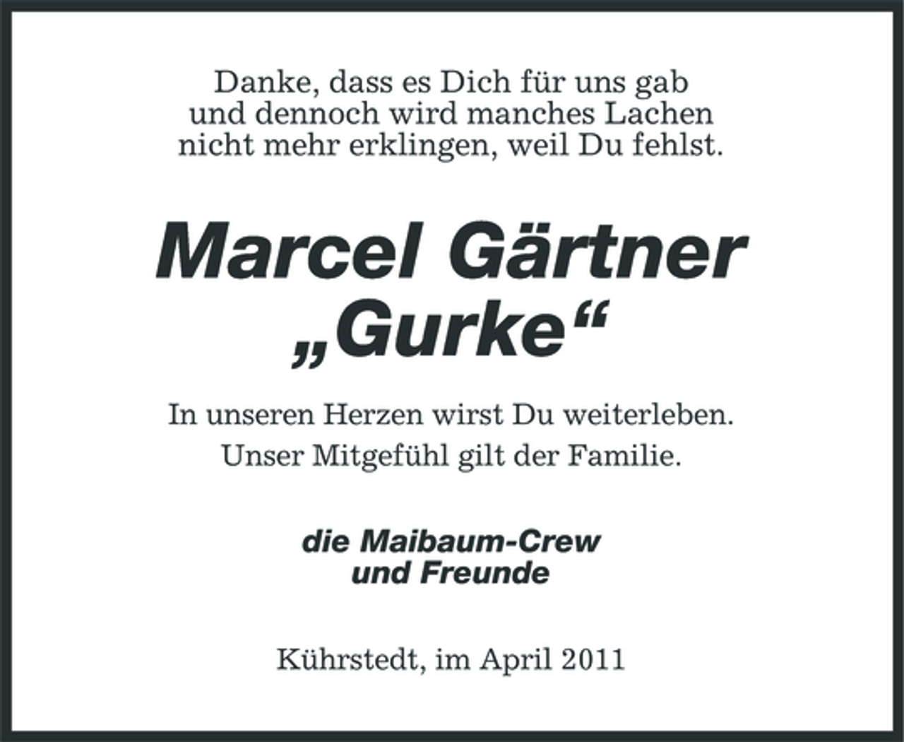 <p>Danke, dass es Dich für uns gab und dennoch wird manches Lachen nicht mehr erklingen, weil Du fehlst.</p><p>Marcel Gärtner „Gurke“<br />In unseren Herzen wirst Du weiterleben. Unser Mitgefühl gilt der Familie.</p><p>die Maibaum-Crew und Freunde<br />Kührstedt, im April 2011</p>