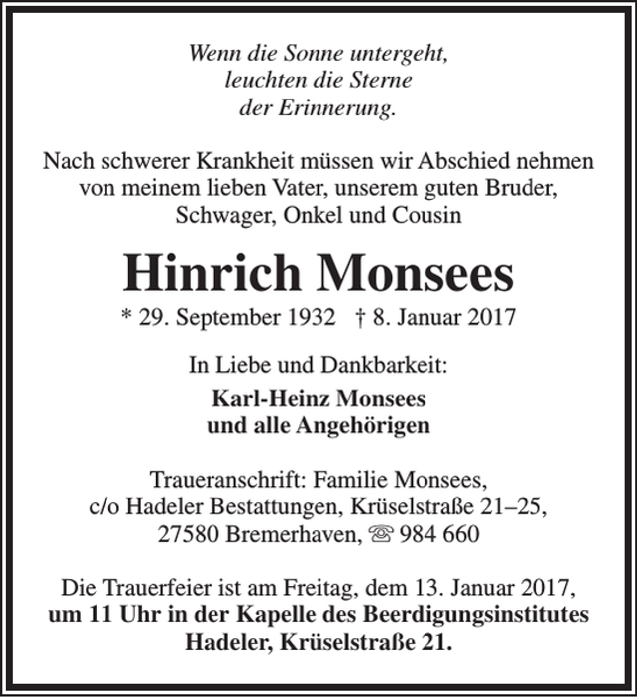 <p>Wenn die Sonne untergeht,<br />leuchten die Sterne<br />der Erinnerung.<br />Nach schwerer Krankheit müssen wir Abschied nehmen<br />von meinem lieben Vater, unserem guten Bruder,<br />Schwager, Onkel und Cousin</p><p>Hinrich Monsees</p><p>* 29. September 1932 † 8. Januar 2017<br />In Liebe und Dankbarkeit:<br />Karl-Heinz Monsees<br />und alle Angehörigen<br />Traueranschrift: Familie Monsees,<br />c/o Hadeler Bestattungen, Krüselstraße 21–25,<br />27580 Bremerhaven,  984 660<br />Die Trauerfeier ist am Freitag, dem 13. Januar 2017,<br />um 11 Uhr in der Kapelle des Beerdigungsinstitutes<br />Hadeler, Krüselstraße 21.</p>