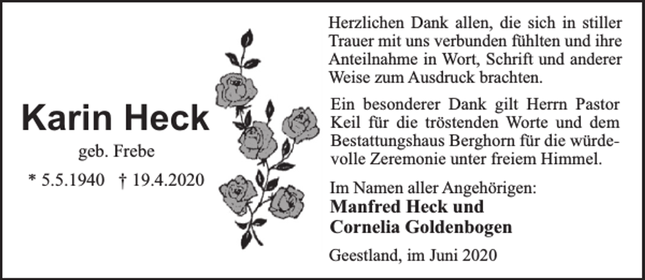 <p>Herzlichen Dank allen, die sich in stiller<br />Trauer mit uns verbunden fühlten und ihre<br />Anteilnahme in Wort, Schrift und anderer<br />Weise zum Ausdruck brachten.</p><p>Karin Heck<br />geb. Frebe</p><p>* 5.5.1940 † 19.4.2020</p><p>Ein besonderer Dank gilt Herrn Pastor<br />Keil für die tröstenden Worte und dem<br />Bestattungshaus Berghorn für die würdevolle Zeremonie unter freiem Himmel.</p><p>Im Namen aller Angehörigen:</p><p>Manfred Heck und<br />Cornelia Goldenbogen<br />Geestland, im Juni 2020</p>
