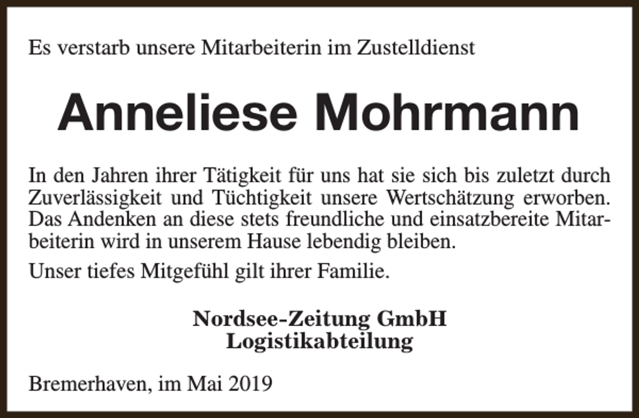 <p>Es verstarb unsere Mitarbeiterin im Zustelldienst</p><p>Anneliese Mohrmann<br />In den Jahren ihrer Tätigkeit für uns hat sie sich bis zuletzt durch<br />Zuverlässigkeit und Tüchtigkeit unsere Wertschätzung erworben.<br />Das Andenken an diese stets freundliche und einsatzbereite Mitarbeiterin wird in unserem Hause lebendig bleiben.<br />Unser tiefes Mitgefühl gilt ihrer Familie.<br />Nordsee-Zeitung GmbH<br />Logistikabteilung<br />Bremerhaven, im Mai 2019</p>