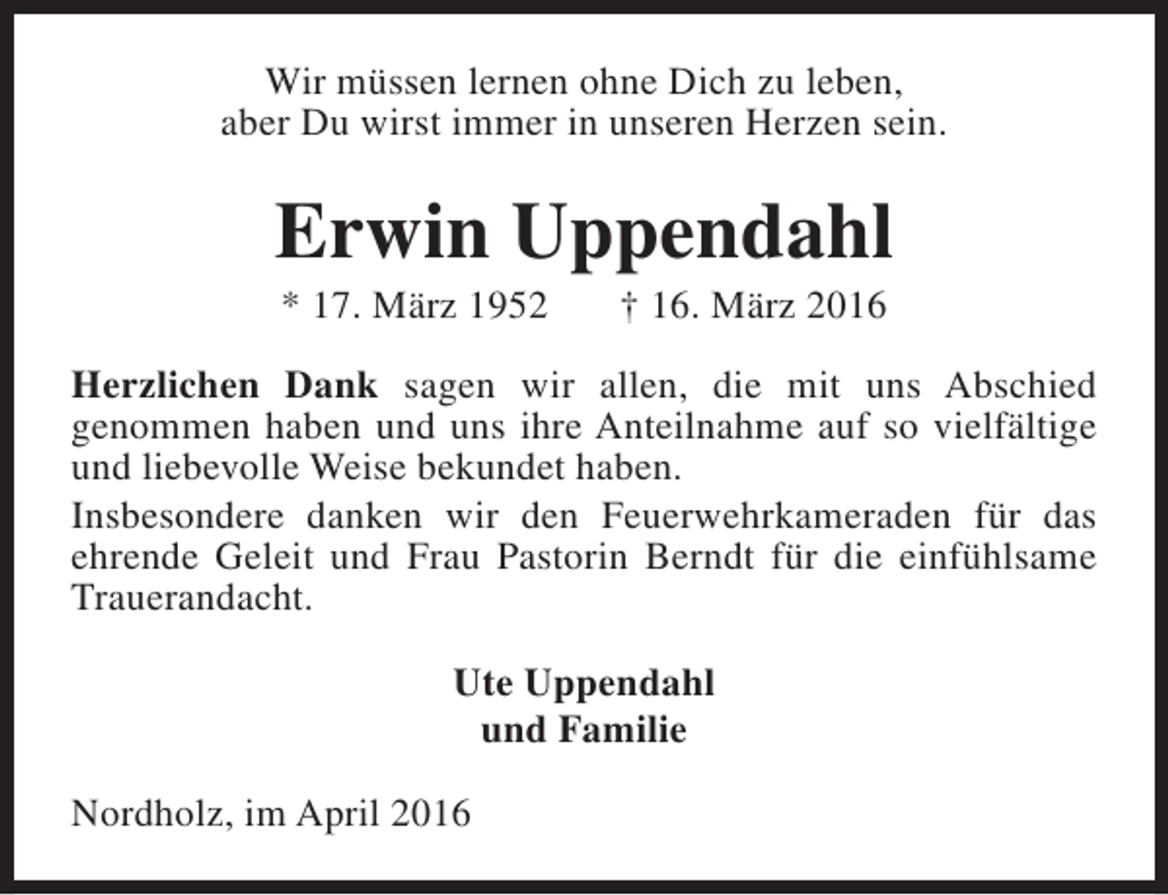 <p>Wir müssen lernen ohne Dich zu leben,<br />aber Du wirst immer in unseren Herzen sein.</p><p>Erwin Uppendahl<br />* 17. März 1952</p><p>† 16. März 2016</p><p>Herzlichen Dank sagen wir allen, die mit uns Abschied<br />genommen haben und uns ihre Anteilnahme auf so vielfältige<br />und liebevolle Weise bekundet haben.<br />Insbesondere danken wir den Feuerwehrkameraden für das<br />ehrende Geleit und Frau Pastorin Berndt für die einfühlsame<br />Trauerandacht.<br />Ute Uppendahl<br />und Familie<br />Nordholz, im April 2016</p>