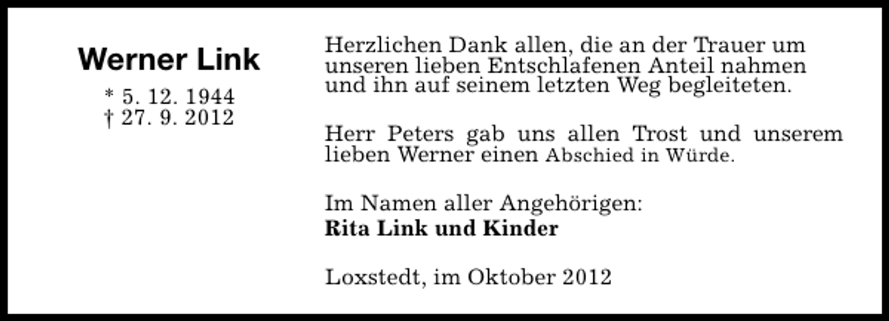 <p>Werner Link<br />* 5. 12. 1944<br />† 27. 9. 2012</p><p>Herzlichen Dank allen, die an der Trauer um<br />unseren lieben Entschlafenen Anteil nahmen<br />und ihn auf seinem letzten Weg begleiteten.<br />Herr Peters gab uns allen Trost und unserem<br />lieben Werner einen Abschied in Würde.<br />Im Namen aller Angehörigen:<br />Rita Link und Kinder<br />Loxstedt, im Oktober 2012</p>