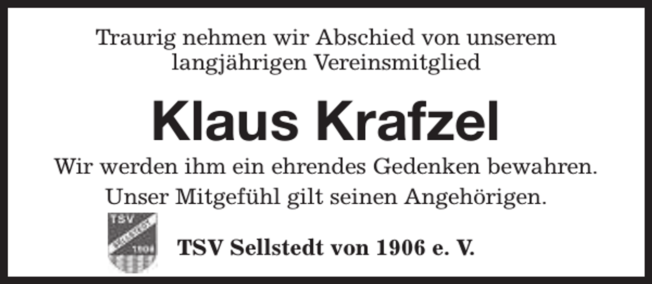 <p>Traurig nehmen wir Abschied von unserem<br />langjährigen Vereinsmitglied</p><p>Klaus Krafzel</p><p>Wir werden ihm ein ehrendes Gedenken bewahren.<br />Unser Mitgefühl gilt seinen Angehörigen.<br />TSV Sellstedt von 1906 e. V.</p>