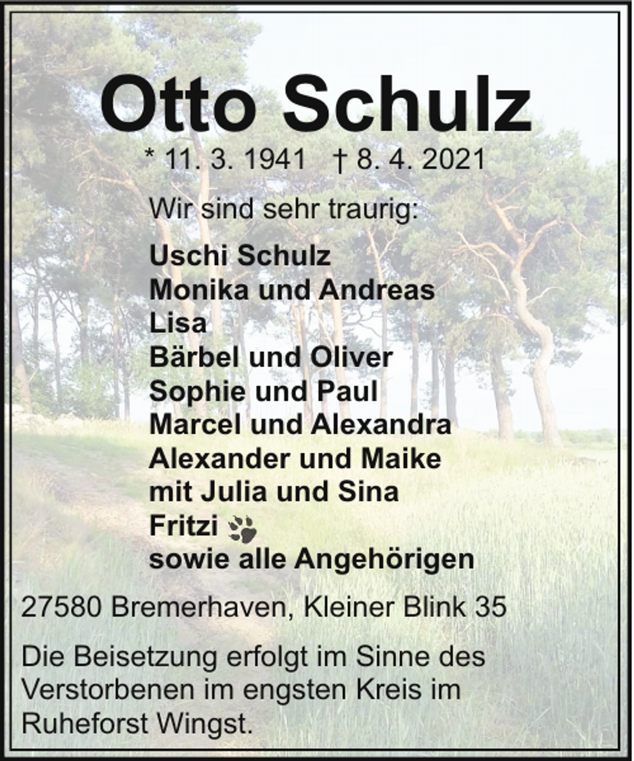 <p>Otto Schulz<br />* 11. 3. 1941 † 8. 4. 2021<br />Wir sind sehr traurig:<br />Uschi Schulz<br />Monika und Andreas<br />Lisa<br />Bärbel und Oliver<br />Sophie und Paul<br />Marcel und Alexandra<br />Alexander und Maike<br />mit Julia und Sina<br />Fritzi<br />sowie alle Angehörigen<br />27580 Bremerhaven, Kleiner Blink 35<br />Die Beisetzung erfolgt im Sinne des<br />Verstorbenen im engsten Kreis im<br />Ruheforst Wingst.</p>