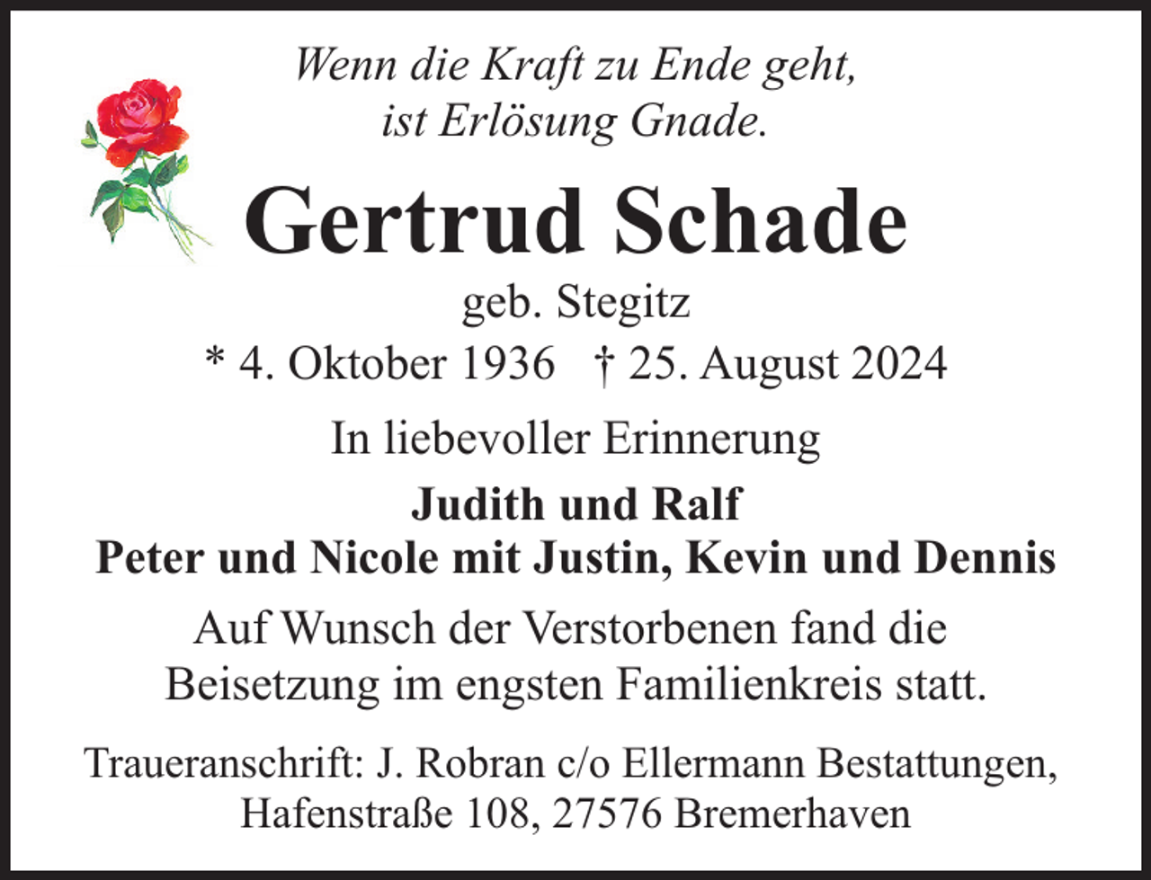 <p>Wenn die Kraft zu Ende geht,<br />ist Erlösung Gnade.</p><p>Gertrud Schade</p><p>geb. Stegitz<br />* 4. Oktober 1936 † 25. August 2024<br />In liebevoller Erinnerung<br />Judith und Ralf<br />Peter und Nicole mit Justin, Kevin und Dennis<br />Auf Wunsch der Verstorbenen fand die<br />Beisetzung im engsten Familienkreis statt.<br />Traueranschrift: J. Robran c/o Ellermann Bestattungen,<br />Hafenstraße 108, 27576 Bremerhaven</p>