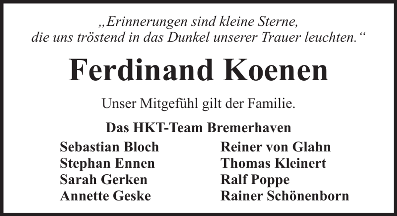 <p>„Erinnerungen sind kleine Sterne,<br />die uns tröstend in das Dunkel unserer Trauer leuchten.“</p><p>Ferdinand Koenen<br />Unser Mitgefühl gilt der Familie.<br />Das HKT-Team Bremerhaven<br />Sebastian Bloch<br />Reiner von Glahn<br />Stephan Ennen<br />Thomas Kleinert<br />Sarah Gerken<br />Ralf Poppe<br />Annette Geske<br />Rainer Schönenborn</p>