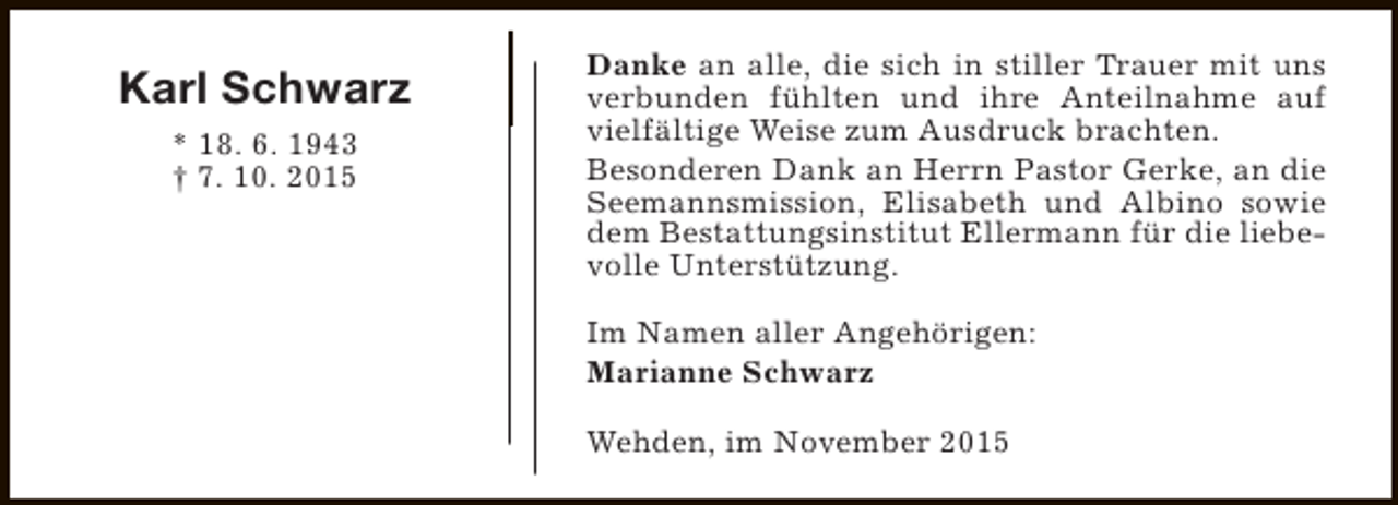 <p>Karl Schwarz<br />* 18. 6. 1943<br />† 7. 10. 2015</p><p>Danke an alle, die sich in stiller Trauer mit uns<br />verbunden fühlten und ihre Anteilnahme auf<br />vielfältige Weise zum Ausdruck brachten.<br />Besonderen Dank an Herrn Pastor Gerke, an die<br />Seemannsmission, Elisabeth und Albino sowie<br />dem Bestattungsinstitut Ellermann für die liebevolle Unterstützung.<br />Im Namen aller Angehörigen:<br />Marianne Schwarz<br />Wehden, im November 2015</p>