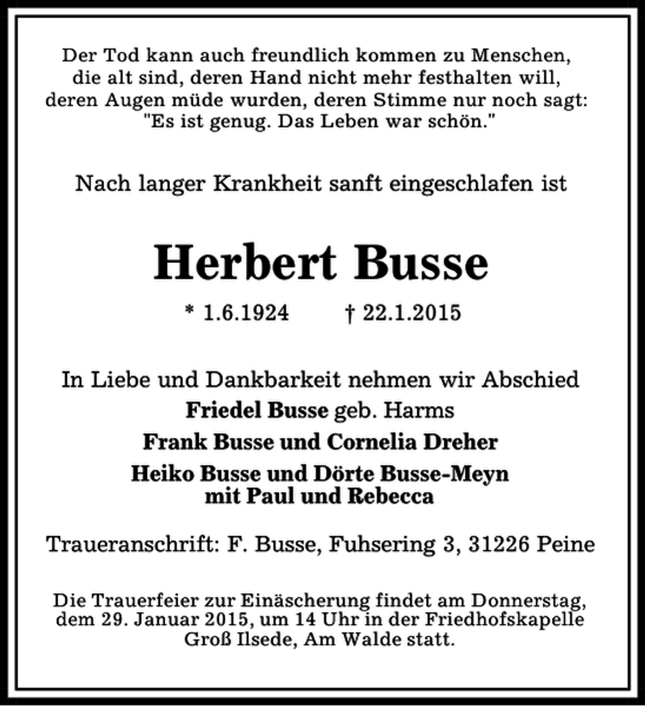 <p>Der Tod kann auch freundlich kommen zu Menschen,<br />die alt sind, deren Hand nicht mehr festhalten will,<br />deren Augen müde wurden, deren Stimme nur noch sagt:<br />"Es ist genug. Das Leben war schön."</p><p>Nach langer Krankheit sanft eingeschlafen ist</p><p>Herbert Busse<br />* 1.6.1924</p><p>† 22.1.2015</p><p>In Liebe und Dankbarkeit nehmen wir Abschied<br />Friedel Busse geb. Harms<br />Frank Busse und Cornelia Dreher<br />Heiko Busse und Dörte Busse-Meyn<br />mit Paul und Rebecca<br />Traueranschrift: F. Busse, Fuhsering 3, 31226 Peine<br />Die Trauerfeier zur Einäscherung findet am Donnerstag,<br />dem 29. Januar 2015, um 14 Uhr in der Friedhofskapelle<br />Groß Ilsede, Am Walde statt.</p>