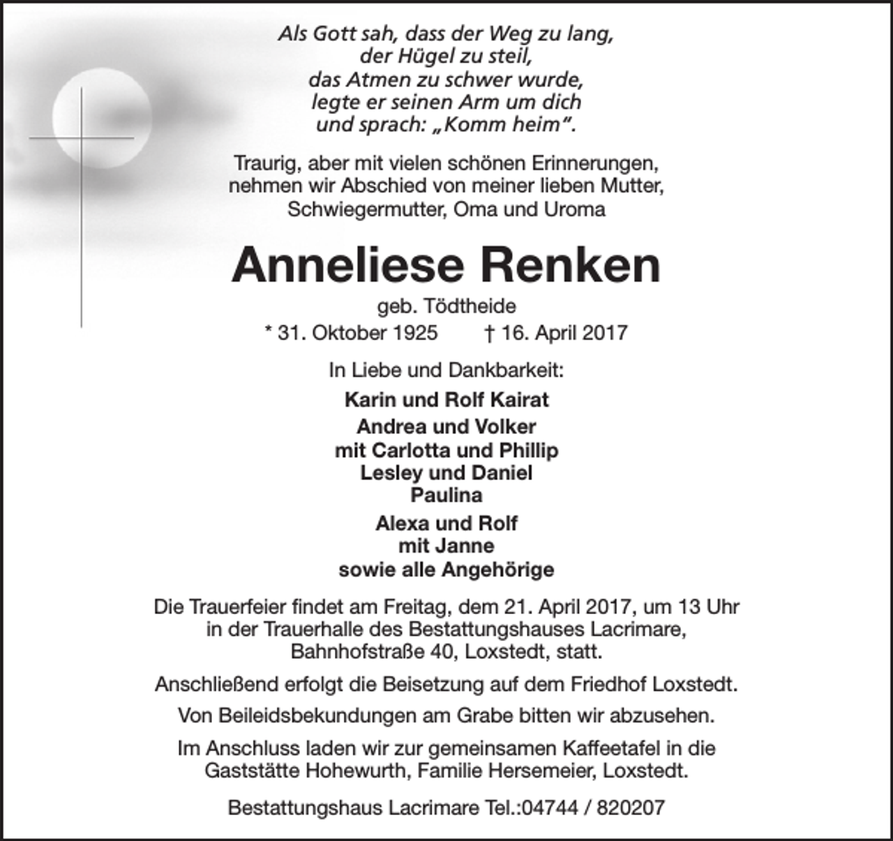 <p>Als Gott sah, dass der Weg zu lang,<br />der Hügel zu steil,<br />das Atmen zu schwer wurde,<br />legte er seinen Arm um dich<br />und sprach: „Komm heim“.<br />Traurig, aber mit vielen schönen Erinnerungen,<br />nehmen wir Abschied von meiner lieben Mutter,<br />Schwiegermutter, Oma und Uroma</p><p>Anneliese Renken<br />geb. Tödtheide<br />* 31. Oktober 1925<br />† 16. April 2017<br />In Liebe und Dankbarkeit:<br />Karin und Rolf Kairat<br />Andrea und Volker<br />mit Carlotta und Phillip<br />Lesley und Daniel<br />Paulina<br />Alexa und Rolf<br />mit Janne<br />sowie alle Angehörige<br />Die Trauerfeier findet am Freitag, dem 21. April 2017, um 13 Uhr<br />in der Trauerhalle des Bestattungshauses Lacrimare,<br />Bahnhofstraße 40, Loxstedt, statt.<br />Anschließend erfolgt die Beisetzung auf dem Friedhof Loxstedt.<br />Von Beileidsbekundungen am Grabe bitten wir abzusehen.<br />Im Anschluss laden wir zur gemeinsamen Kaffeetafel in die<br />Gaststätte Hohewurth, Familie Hersemeier, Loxstedt.<br />Bestattungshaus Lacrimare Tel.:04744 / 820207</p>