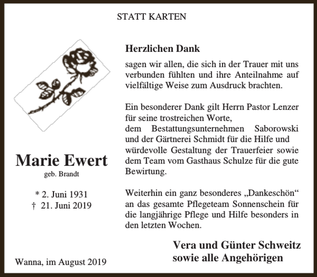 <p>STATT KARTEN</p><p>Herzlichen Dank<br />sagen wir allen, die sich in der Trauer mit uns<br />verbunden fühlten und ihre Anteilnahme auf<br />vielfältige Weise zum Ausdruck brachten.</p><p>Marie Ewert<br />geb. Brandt</p><p>* 2. Juni 1931<br />† 21. Juni 2019</p><p>Wanna, im August 2019</p><p>Ein besonderer Dank gilt Herrn Pastor Lenzer<br />für seine trostreichen Worte,<br />dem Bestattungsunternehmen Saborowski<br />und der Gärtnerei Schmidt für die Hilfe und<br />würdevolle Gestaltung der Trauerfeier sowie<br />dem Team vom Gasthaus Schulze für die gute<br />Bewirtung.<br />Weiterhin ein ganz besonderes „Dankeschön“<br />an das gesamte Pflegeteam Sonnenschein für<br />die langjährige Pflege und Hilfe besonders in<br />den letzten Wochen.</p><p>Vera und Günter Schweitz<br />sowie alle Angehörigen</p>
