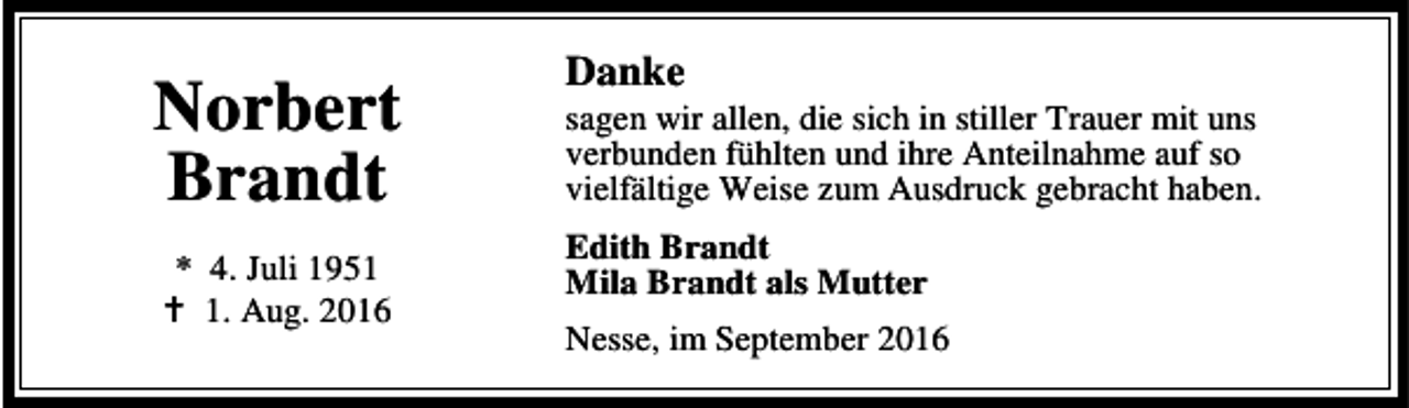 <p>Norbert<br />Brandt<br />* 4. Juli 1951<br />B 1. Aug. 2016</p><p>Danke</p><p>sagen wir allen, die sich in stiller Trauer mit uns<br />verbunden fühlten und ihre Anteilnahme auf so<br />vielfältige Weise zum Ausdruck gebracht haben.<br />Edith Brandt<br />Mila Brandt als Mutter<br />Nesse, im September 2016</p>