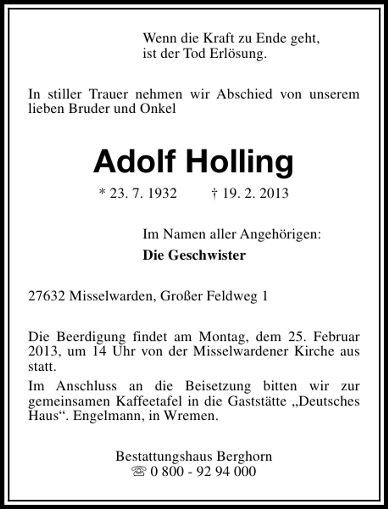 <p>Wenn die Kraft zu Ende geht,<br />ist der Tod Erlösung.<br />In stiller Trauer nehmen wir Abschied von unserem<br />lieben Bruder und Onkel</p><p>Adolf Holling<br />* 23. 7. 1932</p><p>† 19. 2. 2013</p><p>Im Namen aller Angehörigen:<br />Die Geschwister<br />27632 Misselwarden, Großer Feldweg 1<br />Die Beerdigung findet am Montag, dem 25. Februar<br />2013, um 14 Uhr von der Misselwardener Kirche aus<br />statt.<br />Im Anschluss an die Beisetzung bitten wir zur<br />gemeinsamen Kaffeetafel in die Gaststätte „Deutsches<br />Haus“. Engelmann, in Wremen.<br />Bestattungshaus Berghorn<br />s 0 800 - 92 94 000</p>