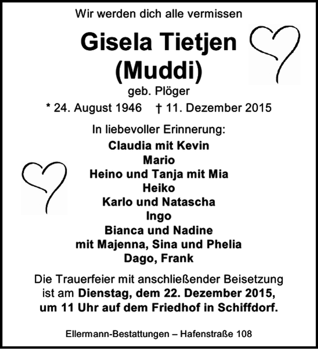 <p>Wir werden dich alle vermissen</p><p>Gisela Tietjen<br />(Muddi)</p><p>geb. Plöger<br />* 24. August 1946 † 11. Dezember 2015<br />In liebevoller Erinnerung:<br />Claudia mit Kevin<br />Mario<br />Heino und Tanja mit Mia<br />Heiko<br />Karlo und Natascha<br />Ingo<br />Bianca und Nadine<br />mit Majenna, Sina und Phelia<br />Dago, Frank<br />Die Trauerfeier mit anschließender Beisetzung<br />ist am Dienstag, dem 22. Dezember 2015,<br />um 11 Uhr auf dem Friedhof in Schiffdorf.<br />Ellermann-Bestattungen – Hafenstraße 108</p>