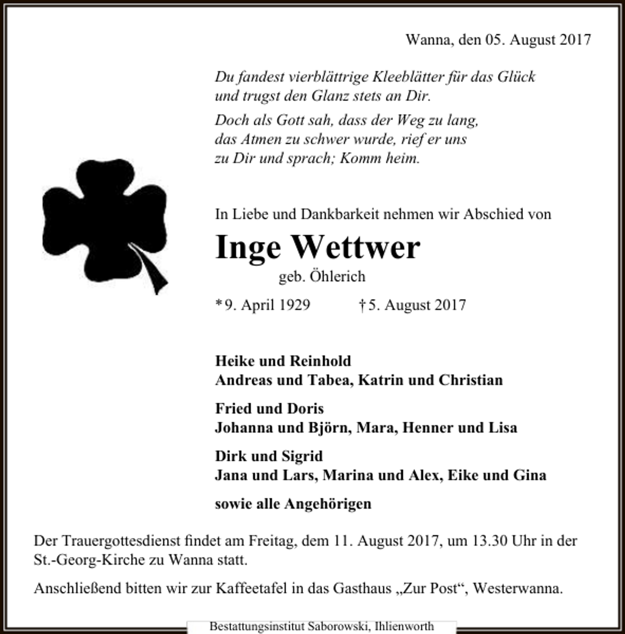 <p>Wanna, den 05. August 2017<br />Du fandest vierblättrige Kleeblätter für das Glück<br />und trugst den Glanz stets an Dir.<br />Doch als Gott sah, dass der Weg zu lang,<br />das Atmen zu schwer wurde, rief er uns<br />zu Dir und sprach; Komm heim.<br />In Liebe und Dankbarkeit nehmen wir Abschied von</p><p>Inge Wettwer<br />geb. Öhlerich</p><p>* 9. April 1929</p><p>† 5. August 2017</p><p>Heike und Reinhold<br />Andreas und Tabea, Katrin und Christian<br />Fried und Doris<br />Johanna und Björn, Mara, Henner und Lisa<br />Dirk und Sigrid<br />Jana und Lars, Marina und Alex, Eike und Gina<br />sowie alle Angehörigen<br />Der Trauergottesdienst findet am Freitag, dem 11. August 2017, um 13.30 Uhr in der<br />St.-Georg-Kirche zu Wanna statt.<br />Anschließend bitten wir zur Kaffeetafel in das Gasthaus „Zur Post“, Westerwanna.<br />Bestattungsinstitut Saborowski, Ihlienworth</p>