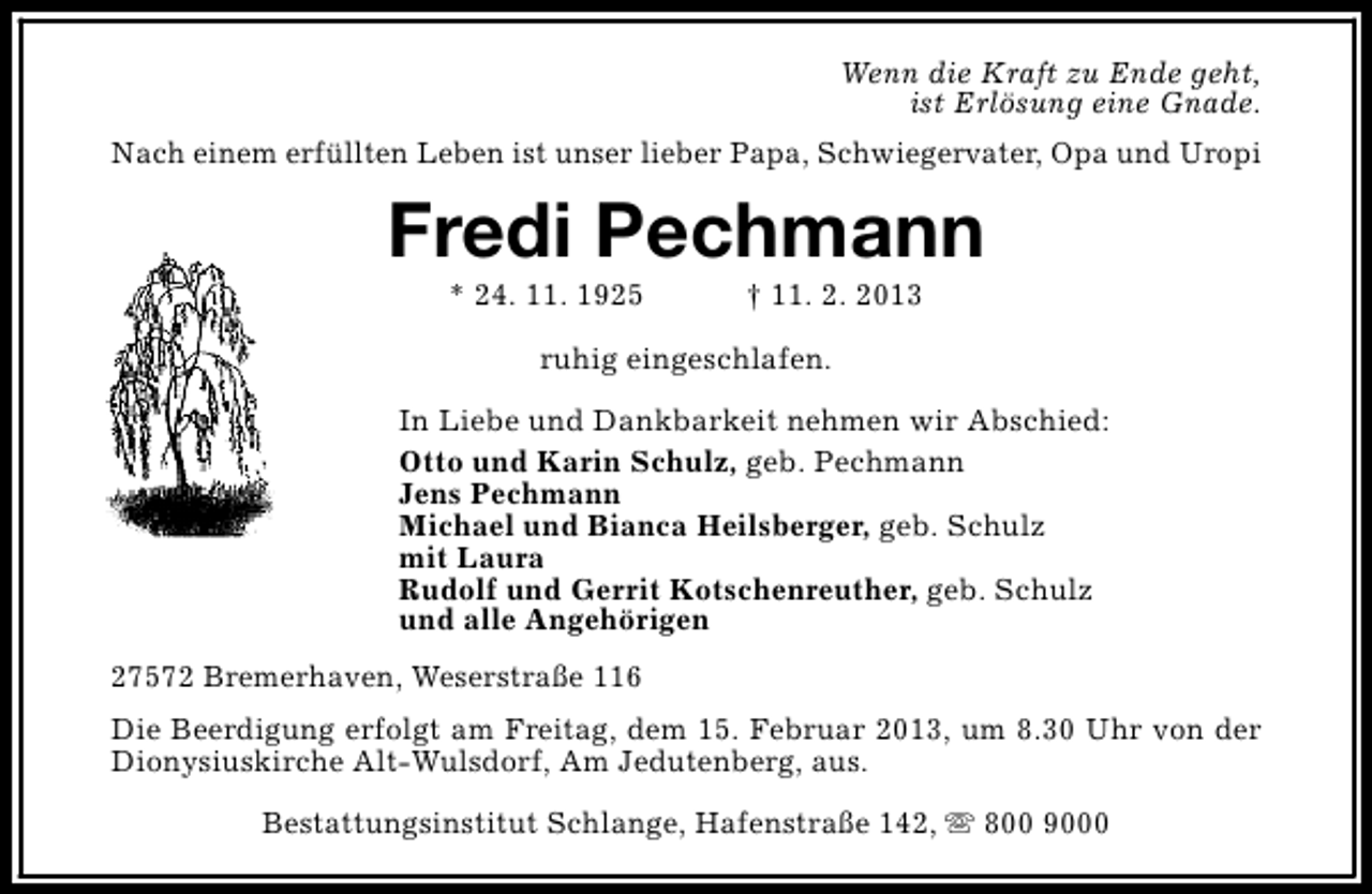 <p>Wenn die Kraft zu Ende geht,<br />ist Erlösung eine Gnade.<br />Nach einem erfüllten Leben ist unser lieber Papa, Schwiegervater, Opa und Uropi</p><p>Fredi Pechmann<br />* 24. 11. 1925</p><p>† 11. 2. 2013</p><p>ruhig eingeschlafen.<br />In Liebe und Dankbarkeit nehmen wir Abschied:<br />Otto und Karin Schulz, geb. Pechmann<br />Jens Pechmann<br />Michael und Bianca Heilsberger, geb. Schulz<br />mit Laura<br />Rudolf und Gerrit Kotschenreuther, geb. Schulz<br />und alle Angehörigen<br />27572 Bremerhaven, Weserstraße 116<br />Die Beerdigung erfolgt am Freitag, dem 15. Februar 2013, um 8.30 Uhr von der<br />Dionysiuskirche Alt-Wulsdorf, Am Jedutenberg, aus.<br />Bestattungsinstitut Schlange, Hafenstraße 142, s 800 9000</p>