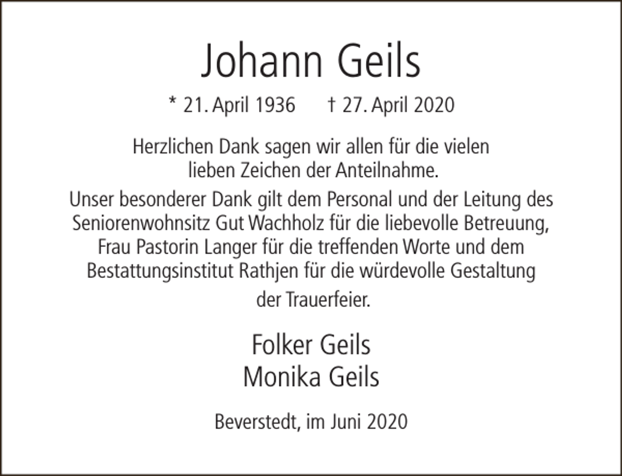 <p>Johann Geils</p><p>* 21. April 1936</p><p>† 27. April 2020</p><p>Herzlichen Dank sagen wir allen für die vielen<br />lieben Zeichen der Anteilnahme.<br />Unser besonderer Dank gilt dem Personal und der Leitung des<br />Seniorenwohnsitz Gut Wachholz für die liebevolle Betreuung,<br />Frau Pastorin Langer für die treffenden Worte und dem<br />Bestattungsinstitut Rathjen für die würdevolle Gestaltung<br />der Trauerfeier.</p><p>Folker Geils<br />Monika Geils<br />Beverstedt, im Juni 2020</p>