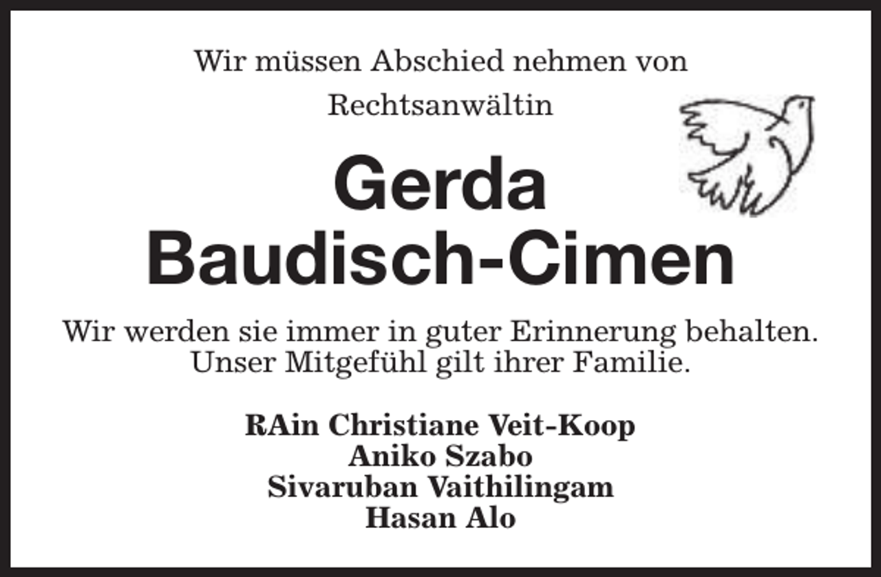 <p>Wir müssen Abschied nehmen von<br />Rechtsanwältin</p><p>Gerda<br />Baudisch-Cimen<br />Wir werden sie immer in guter Erinnerung behalten.<br />Unser Mitgefühl gilt ihrer Familie.<br />RAin Christiane Veit-Koop<br />Aniko Szabo<br />Sivaruban Vaithilingam<br />Hasan Alo</p>