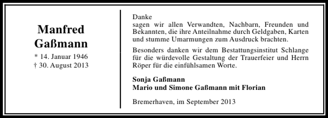 <p>Manfred<br />Gaßmann<br />* 14. Januar 1946<br />† 30. August 2013</p><p>Danke<br />sagen wir allen Verwandten, Nachbarn, Freunden und<br />Bekannten, die ihre Anteilnahme durch Geldgaben, Karten<br />und stumme Umarmungen zum Ausdruck brachten.<br />Besonders danken wir dem Bestattungsinstitut Schlange<br />für die würdevolle Gestaltung der Trauerfeier und Herrn<br />Röper für die einfühlsamen Worte.<br />Sonja Gaßmann<br />Mario und Simone Gaßmann mit Florian<br />Bremerhaven, im September 2013</p>
