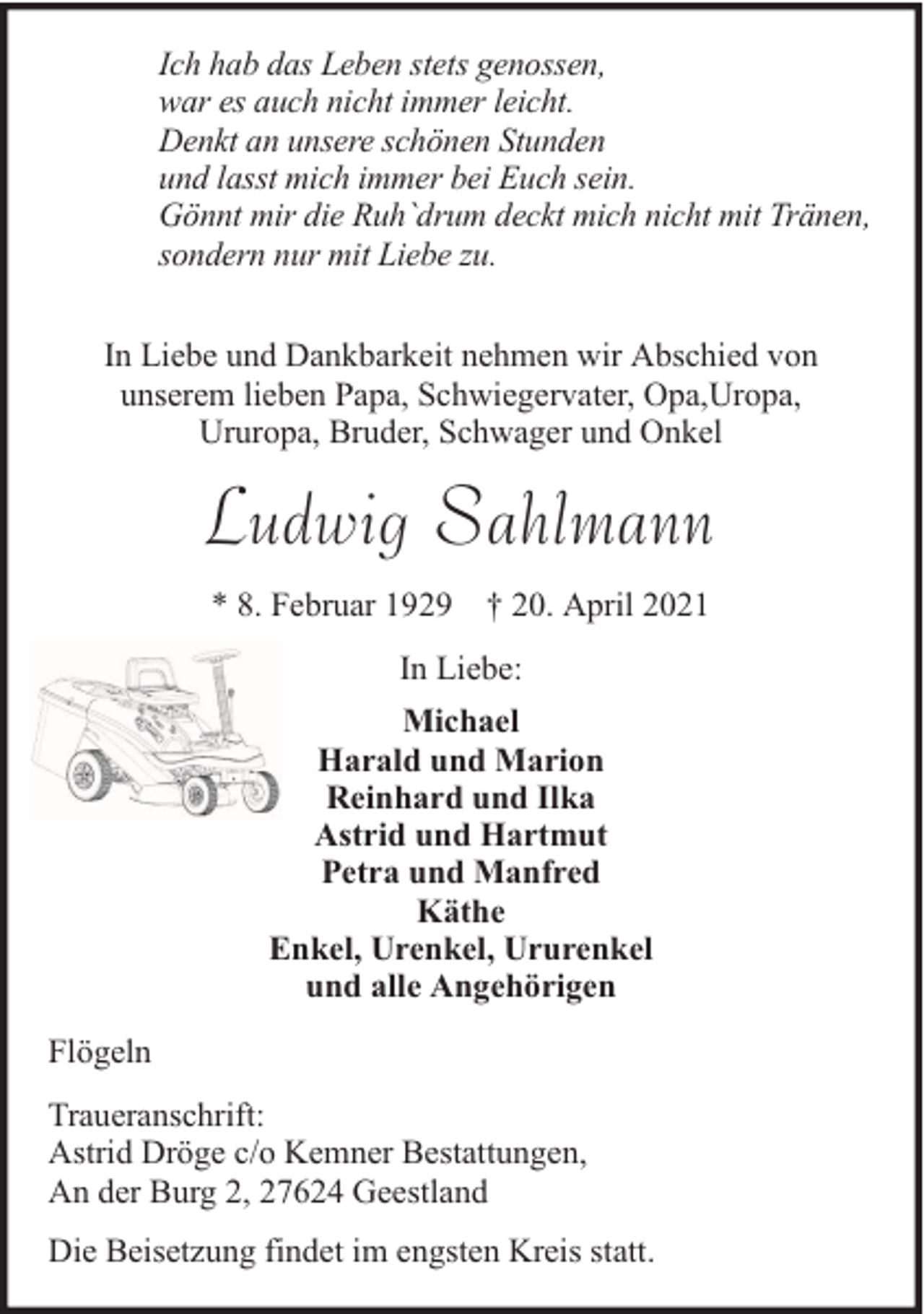 <p>Ich hab das Leben stets genossen,<br />war es auch nicht immer leicht.<br />Denkt an unsere schönen Stunden<br />und lasst mich immer bei Euch sein.<br />Gönnt mir die Ruh`drum deckt mich nicht mit Tränen,<br />sondern nur mit Liebe zu.<br />In Liebe und Dankbarkeit nehmen wir Abschied von<br />unserem lieben Papa, Schwiegervater, Opa,Uropa,<br />Ururopa, Bruder, Schwager und Onkel</p><p>Ludwig Sahlmann<br />* 8. Februar 1929 † 20. April 2021<br />In Liebe:<br />Michael<br />Harald und Marion<br />Reinhard und Ilka<br />Astrid und Hartmut<br />Petra und Manfred<br />Käthe<br />Enkel, Urenkel, Ururenkel<br />und alle Angehörigen<br />Flögeln<br />Traueranschrift:<br />Astrid Dröge c/o Kemner Bestattungen,<br />An der Burg 2, 27624 Geestland<br />Die Beisetzung findet im engsten Kreis statt.</p>