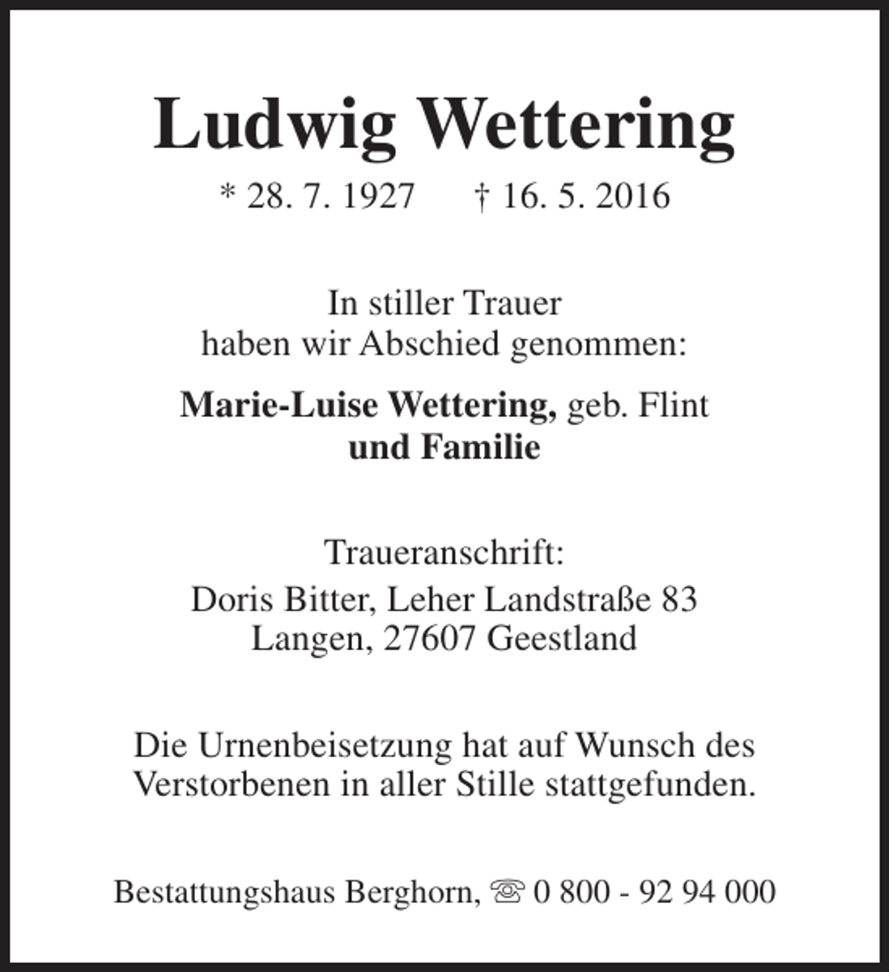 <p>Ludwig Wettering<br />* 28. 7. 1927</p><p>† 16. 5. 2016</p><p>In stiller Trauer<br />haben wir Abschied genommen:<br />Marie-Luise Wettering, geb. Flint<br />und Familie<br />Traueranschrift:<br />Doris Bitter, Leher Landstraße 83<br />Langen, 27607 Geestland<br />Die Urnenbeisetzung hat auf Wunsch des<br />Verstorbenen in aller Stille stattgefunden.<br />Bestattungshaus Berghorn, s 0 800 - 92 94 000</p>