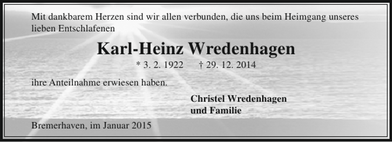 <p>Mit dankbarem Herzen sind wir allen verbunden, die uns beim Heimgang unseres<br />lieben Entschlafenen</p><p>Karl-Heinz Wredenhagen<br />* 3. 2. 1922</p><p>† 29. 12. 2014</p><p>ihre Anteilnahme erwiesen haben.<br />Christel Wredenhagen<br />und Familie<br />Bremerhaven, im Januar 2015</p>