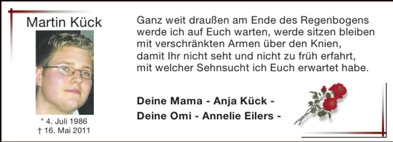 <p>Martin Kück</p><p>* 4. Juli 1986<br />† 16. Mai 2011</p><p>Ganz weit draußen am Ende des Regenbogens<br />werde ich auf Euch warten, werde sitzen bleiben<br />mit verschränkten Armen über den Knien,<br />damit Ihr nicht seht und nicht zu früh erfahrt,<br />mit welcher Sehnsucht ich Euch erwartet habe.<br />Deine Mama - Anja Kück Deine Omi - Annelie Eilers -</p>