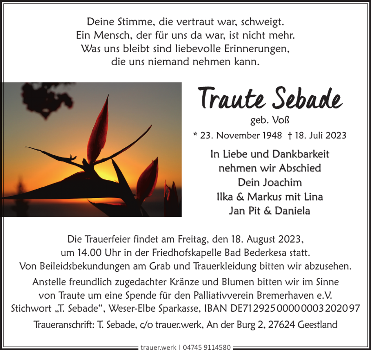 <p>Deine Stimme, die vertraut war, schweigt.<br />Ein Mensch, der für uns da war, ist nicht mehr.<br />Was uns bleibt sind liebevolle Erinnerungen,<br />die uns niemand nehmen kann.</p><p>In Liebe und Dankbarkeit<br />nehmen wir Abschied<br />Dein Joachim<br />Ilka &amp; Markus mit Lina<br />Jan Pit &amp; Daniela<br />Die Trauerfeier findet am Freitag, den 18. August 2023,<br />um 14.00 Uhr in der Friedhofskapelle Bad Bederkesa statt.<br />Von Beileidsbekundungen am Grab und Trauerkleidung bitten wir abzusehen.<br />Anstelle freundlich zugedachter Kränze und Blumen bitten wir im Sinne<br />von Traute um eine Spende für den Palliativverein Bremerhaven e.V.<br />Stichwort „T. Sebade“, Weser-Elbe Sparkasse, IBAN DE71292500000003202097<br />Traueranschrift: T. Sebade, c/o trauer.werk, An der Burg 2, 27624 Geestland<br />trauer.werk | 04745 9114580</p>