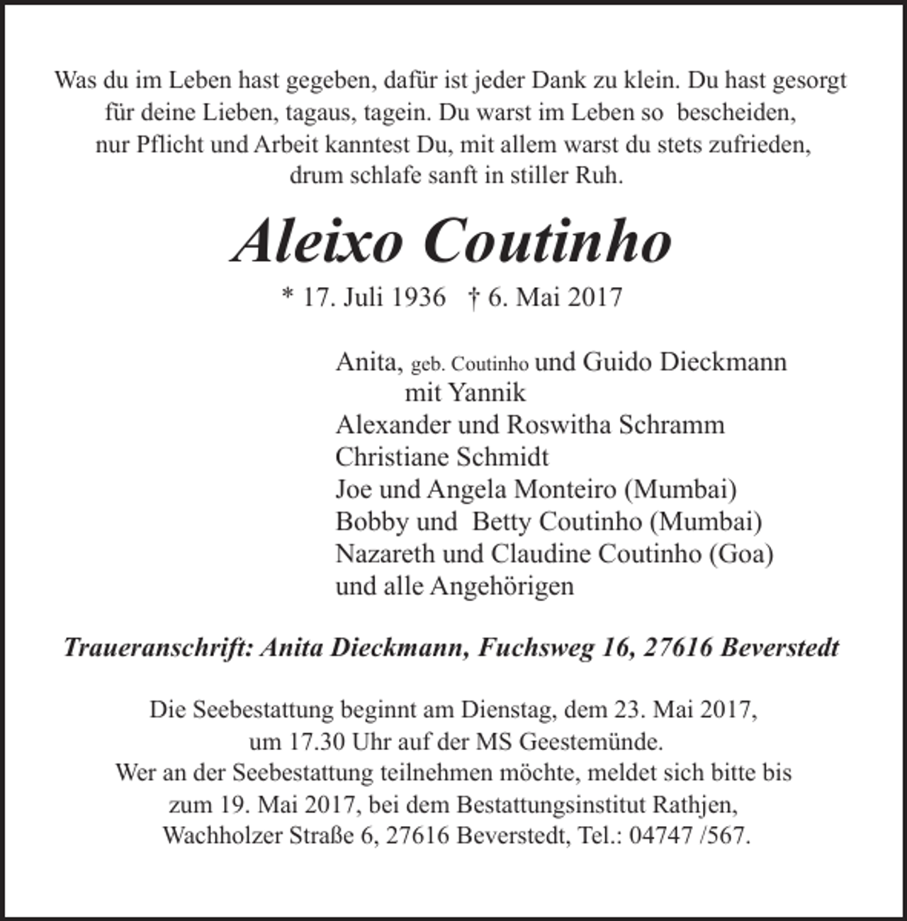 <p>Was du im Leben hast gegeben, dafür ist jeder Dank zu klein. Du hast gesorgt<br />für deine Lieben, tagaus, tagein. Du warst im Leben so bescheiden,<br />nur Pflicht und Arbeit kanntest Du, mit allem warst du stets zufrieden,<br />drum schlafe sanft in stiller Ruh.</p><p>Aleixo Coutinho<br />* 17. Juli 1936 † 6. Mai 2017</p><p>Anita, geb. Coutinho und Guido Dieckmann<br />mit Yannik<br />Alexander und Roswitha Schramm<br />Christiane Schmidt<br />Joe und Angela Monteiro (Mumbai)<br />Bobby und Betty Coutinho (Mumbai)<br />Nazareth und Claudine Coutinho (Goa)<br />und alle Angehörigen<br />Traueranschrift: Anita Dieckmann, Fuchsweg 16, 27616 Beverstedt<br />Die Seebestattung beginnt am Dienstag, dem 23. Mai 2017,<br />um 17.30 Uhr auf der MS Geestemünde.<br />Wer an der Seebestattung teilnehmen möchte, meldet sich bitte bis<br />zum 19. Mai 2017, bei dem Bestattungsinstitut Rathjen,<br />Wachholzer Straße 6, 27616 Beverstedt, Tel.: 04747 /567.</p>