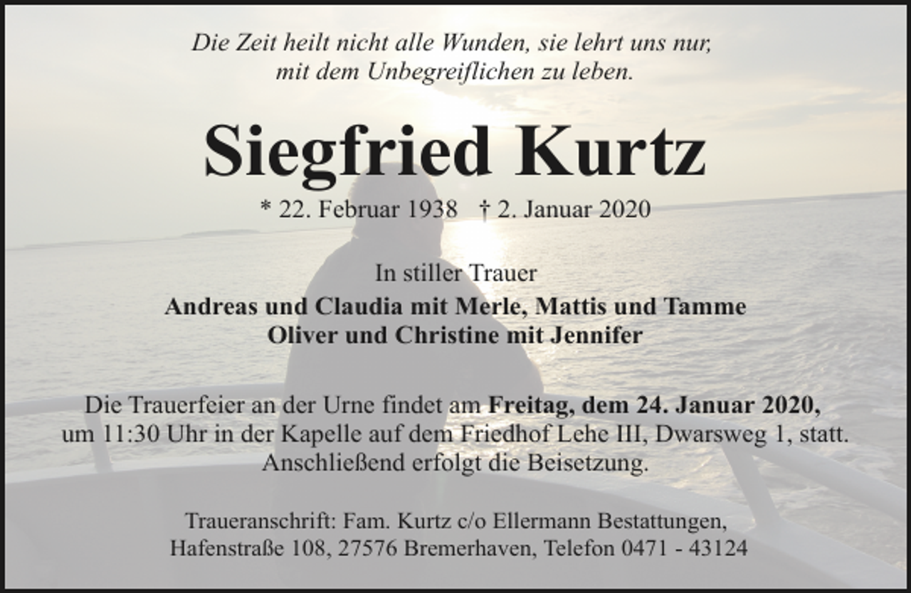 <p>Die Zeit heilt nicht alle Wunden, sie lehrt uns nur,<br />mit dem Unbegreiflichen zu leben.</p><p>Siegfried Kurtz<br />* 22. Februar 1938 † 2. Januar 2020</p><p>In stiller Trauer<br />Andreas und Claudia mit Merle, Mattis und Tamme<br />Oliver und Christine mit Jennifer<br />Die Trauerfeier an der Urne findet am Freitag, dem 24. Januar 2020,<br />um 11:30 Uhr in der Kapelle auf dem Friedhof Lehe III, Dwarsweg 1, statt.<br />Anschließend erfolgt die Beisetzung.<br />Traueranschrift: Fam. Kurtz c/o Ellermann Bestattungen,<br />Hafenstraße 108, 27576 Bremerhaven, Telefon 0471 - 43124</p>