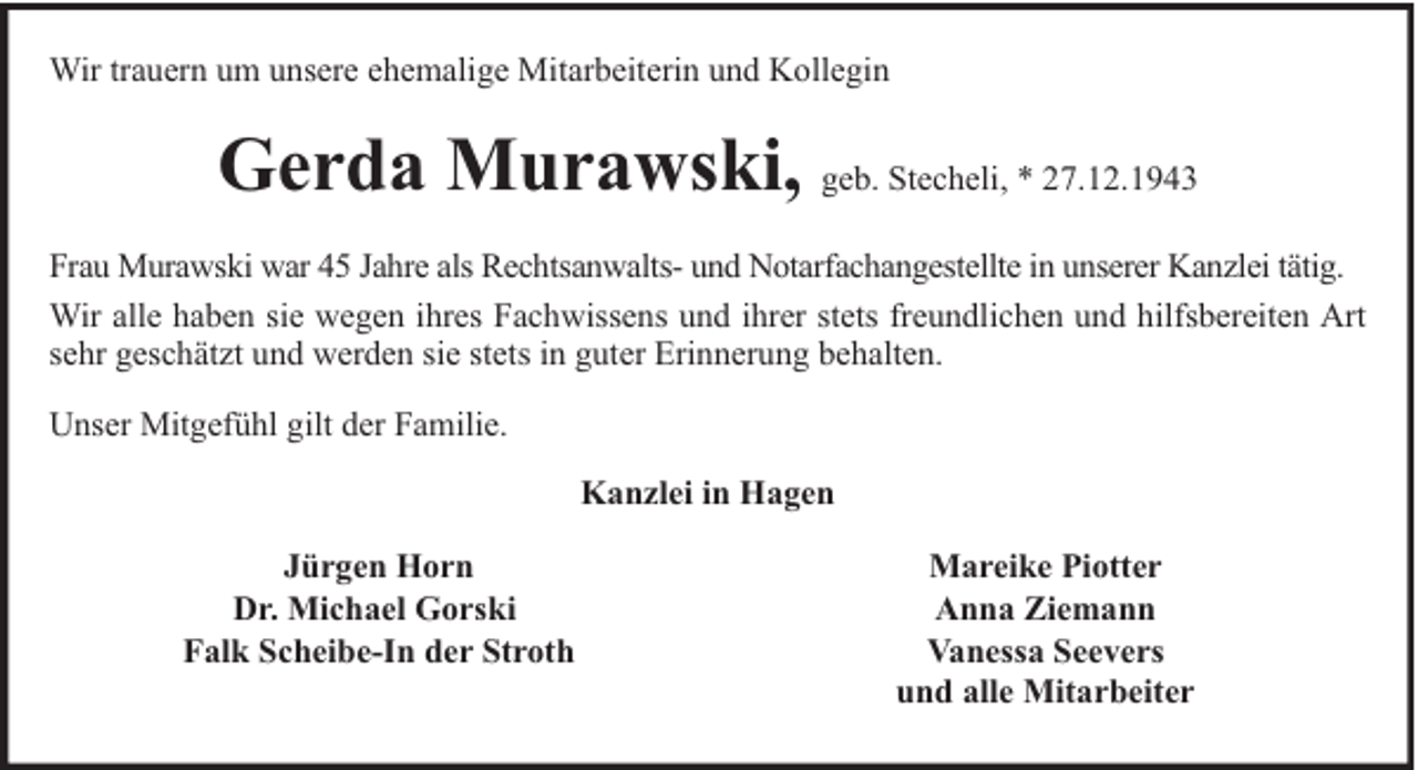 <p>Wir trauern um unsere ehemalige Mitarbeiterin und Kollegin</p><p>Gerda Murawski, geb. Stecheli, * 27.12.1943<br />Frau Murawski war 45 Jahre als Rechtsanwalts- und Notarfachangestellte in unserer Kanzlei tätig.<br />Wir alle haben sie wegen ihres Fachwissens und ihrer stets freundlichen und hilfsbereiten Art<br />sehr geschätzt und werden sie stets in guter Erinnerung behalten.<br />Unser Mitgefühl gilt der Familie.<br />Kanzlei in Hagen<br />Jürgen Horn<br />Dr. Michael Gorski<br />Falk Scheibe-In der Stroth</p><p>Mareike Piotter<br />Anna Ziemann<br />Vanessa Seevers<br />und alle Mitarbeiter</p>