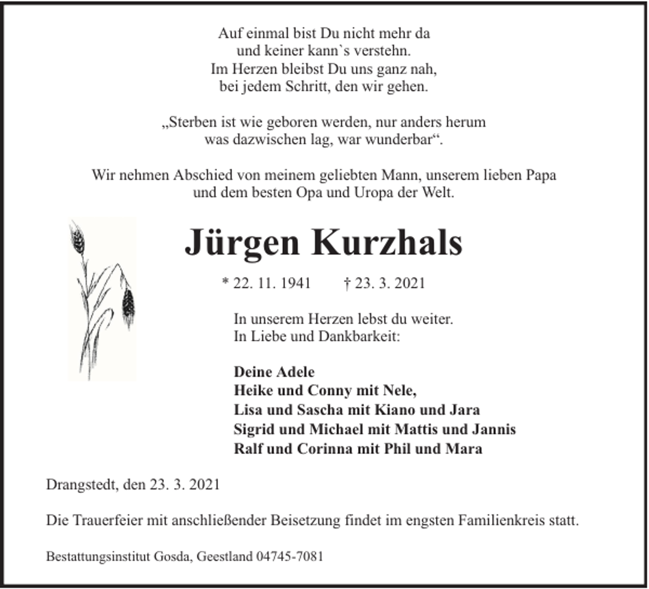<p>Auf einmal bist Du nicht mehr da<br />und keiner kann`s verstehn.<br />Im Herzen bleibst Du uns ganz nah,<br />bei jedem Schritt, den wir gehen.<br />„Sterben ist wie geboren werden, nur anders herum<br />was dazwischen lag, war wunderbar“.<br />Wir nehmen Abschied von meinem geliebten Mann, unserem lieben Papa<br />und dem besten Opa und Uropa der Welt.</p><p>Jürgen Kurzhals<br />* 22. 11. 1941</p><p>† 23. 3. 2021</p><p>In unserem Herzen lebst du weiter.<br />In Liebe und Dankbarkeit:<br />Deine Adele<br />Heike und Conny mit Nele,<br />Lisa und Sascha mit Kiano und Jara<br />Sigrid und Michael mit Mattis und Jannis<br />Ralf und Corinna mit Phil und Mara<br />Drangstedt, den 23. 3. 2021<br />Die Trauerfeier mit anschließender Beisetzung findet im engsten Familienkreis statt.<br />Bestattungsinstitut Gosda, Geestland 04745-7081</p>
