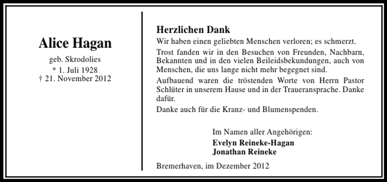 <p>Alice Hagan<br />geb. Skrodolies<br />* 1. Juli 1928<br />† 21. November 2012</p><p>Herzlichen Dank</p><p>Wir haben einen geliebten Menschen verloren; es schmerzt.<br />Trost fanden wir in den Besuchen von Freunden, Nachbarn,<br />Bekannten und in den vielen Beileidsbekundungen, auch von<br />Menschen, die uns lange nicht mehr begegnet sind.<br />Aufbauend waren die tröstenden Worte von Herrn Pastor<br />Schlüter in unserem Hause und in der Traueransprache. Danke<br />dafür.<br />Danke auch für die Kranz- und Blumenspenden.<br />Im Namen aller Angehörigen:<br />Evelyn Reineke-Hagan<br />Jonathan Reineke<br />Bremerhaven, im Dezember 2012</p>