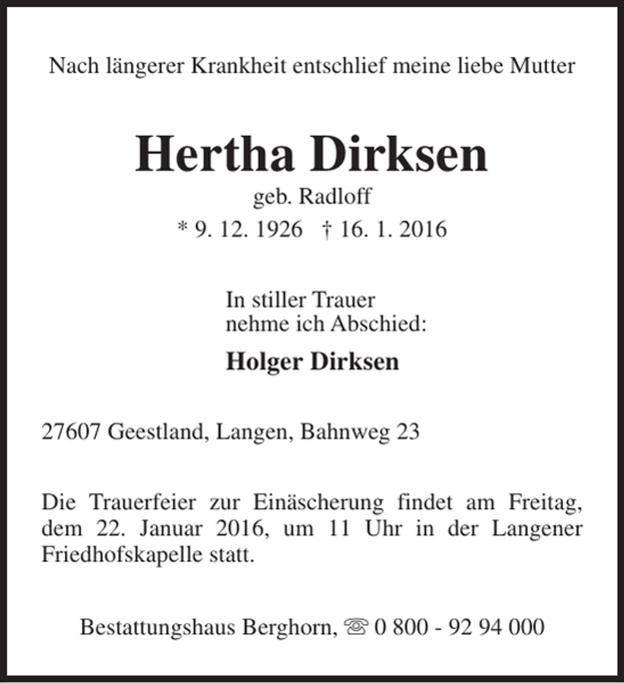 <p>Nach längerer Krankheit entschlief meine liebe Mutter</p><p>Hertha Dirksen<br />geb. Radloff<br />* 9. 12. 1926 † 16. 1. 2016<br />In stiller Trauer<br />nehme ich Abschied:</p><p>Holger Dirksen<br />27607 Geestland, Langen, Bahnweg 23<br />Die Trauerfeier zur Einäscherung findet am Freitag,<br />dem 22. Januar 2016, um 11 Uhr in der Langener<br />Friedhofskapelle statt.<br />Bestattungshaus Berghorn, s 0 800 - 92 94 000</p>