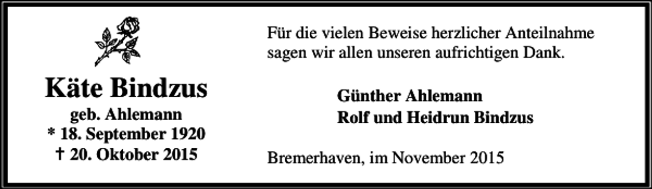 <p>Für die vielen Beweise herzlicher Anteilnahme<br />sagen wir allen unseren aufrichtigen Dank.</p><p>Käte Bindzus<br />geb. Ahlemann<br />* 18. September 1920<br />B 20. Oktober 2015</p><p>Günther Ahlemann<br />Rolf und Heidrun Bindzus<br />Bremerhaven, im November 2015</p>