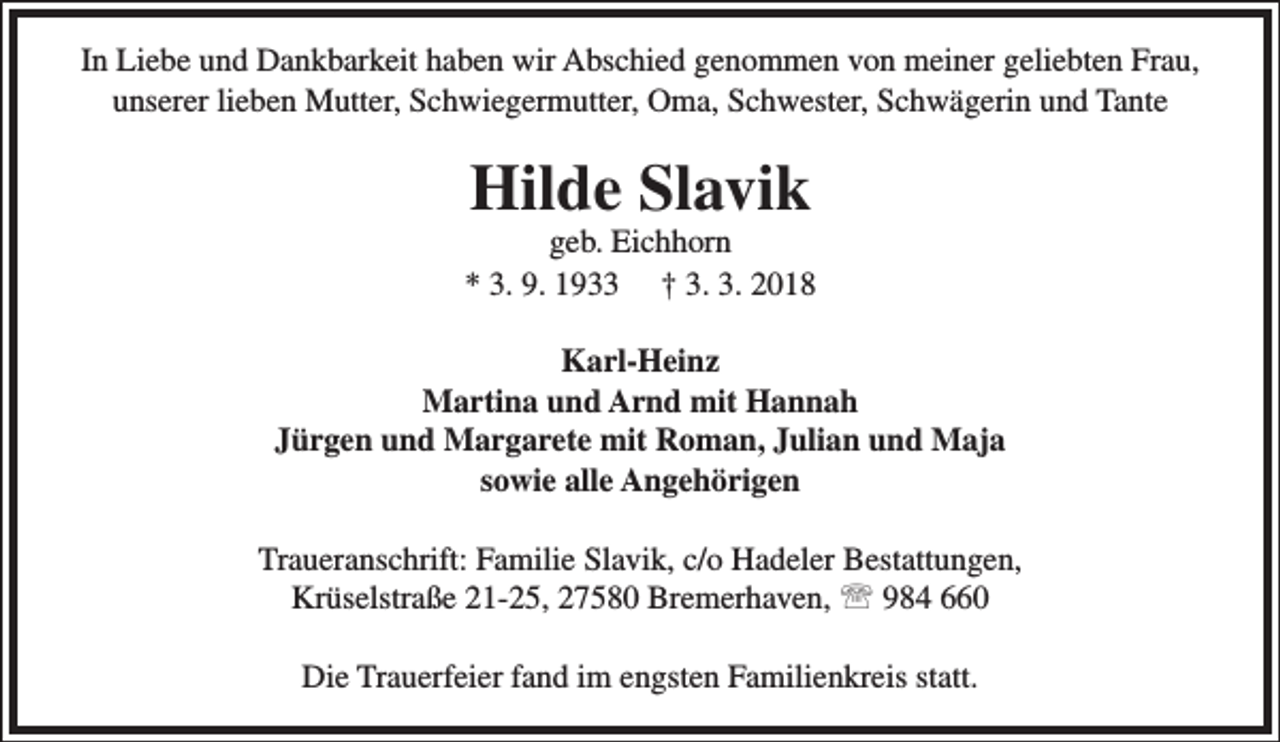 <p>In Liebe und Dankbarkeit haben wir Abschied genommen von meiner geliebten Frau,<br />unserer lieben Mutter, Schwiegermutter, Oma, Schwester, Schwägerin und Tante</p><p>Hilde Slavik</p><p>geb. Eichhorn<br />* 3. 9. 1933 † 3. 3. 2018<br />Karl-Heinz<br />Martina und Arnd mit Hannah<br />Jürgen und Margarete mit Roman, Julian und Maja<br />sowie alle Angehörigen<br />Traueranschrift: Familie Slavik, c/o Hadeler Bestattungen,<br />Krüselstraße 21-25, 27580 Bremerhaven,  984 660<br />Die Trauerfeier fand im engsten Familienkreis statt.</p>