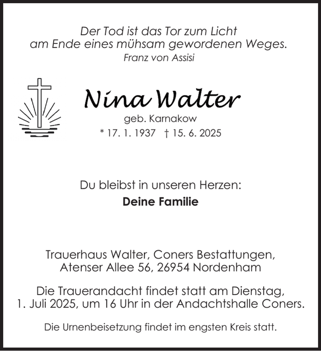 <p>Der Tod ist das Tor zum Licht<br />am Ende eines mühsam gewordenen Weges.<br />Franz von Assisi</p>
<p>geb. Karnakow<br />* 17. 1. 1937 † 15. 6. 2025</p>
<p>Du bleibst in unseren Herzen:<br />Deine Familie</p>
<p>Trauerhaus Walter, Coners Bestattungen,<br />Atenser Allee 56, 26954 Nordenham<br />Die Trauerandacht findet statt am Dienstag,<br />1. Juli 2025, um 16 Uhr in der Andachtshalle Coners.<br />Die Urnenbeisetzung findet im engsten Kreis statt.</p>