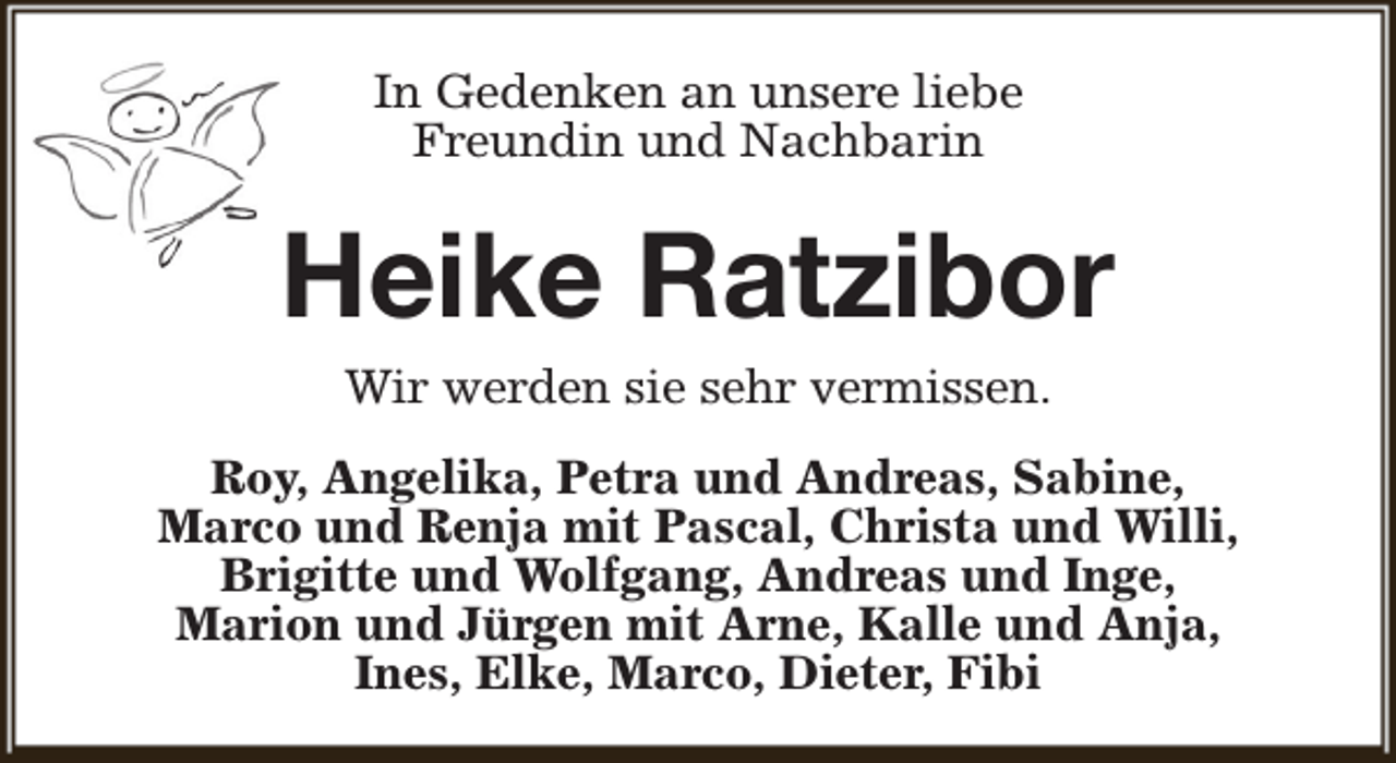 <p>In Gedenken an unsere liebe<br />Freundin und Nachbarin</p><p>Heike Ratzibor<br />Wir werden sie sehr vermissen.<br />Roy, Angelika, Petra und Andreas, Sabine,<br />Marco und Renja mit Pascal, Christa und Willi,<br />Brigitte und Wolfgang, Andreas und Inge,<br />Marion und Jürgen mit Arne, Kalle und Anja,<br />Ines, Elke, Marco, Dieter, Fibi</p>