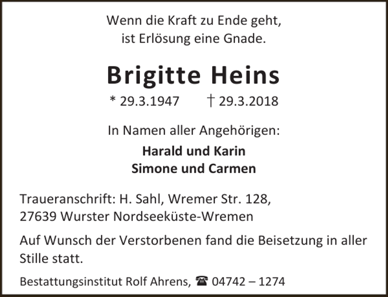 <p>Wenn die Kraft zu Ende geht,<br />ist Erlösung eine Gnade.</p><p>Brigitte Heins<br />* 29.3.1947</p><p>† 29.3.2018</p><p>In Namen aller Angehörigen:<br />Harald und Karin<br />Simone und Carmen<br />Traueranschrift: H. Sahl, Wremer Str. 128,<br />27639 Wurster Nordseeküste-Wremen<br />Auf Wunsch der Verstorbenen fand die Beisetzung in aller<br />Stille statt.<br />Bestattungsinstitut Rolf Ahrens,  04742 – 1274</p>